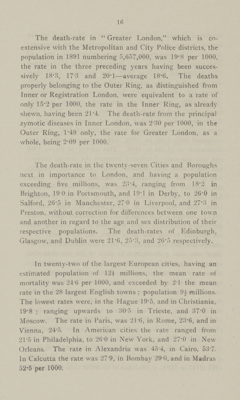 16 The death-rate in Greater London, which is co extensive with the Metropolitan and City Police districts, the population in 1891 numbering 5,657,000, was 19.8 per 1000, the rate in the three preceding years having been succes sively 18.3, 173 and 20.1—average 18.6. The deaths properly belonging to the Outer Ring, as distinguished from Inner or Registration London, were equivalent to a rate of only 15.2 per 1000, the rate in the Inner Ring, as already shewn, having been 21.4. The death-rate from the principal zymotic diseases in Inner London, was 2.30 per 1000, in the Outer Ring, 1.49 only, the rate for Greater London, as a whole, being 2.09 per 1000. The death-rate in the twenty-seven Cities and Boroughs next in importance to London, and having a population exceeding five millions, was 23.4, ranging from 18.2 in Brighton, 19 0 in Portsmouth, and 19T in Derby, to 26.0 in Salford, 26.5 in Manchester, 27.0 in Liverpool, and 27.3 in Preston, without correction for differences between one town and another in regard to the age and sex distribution of their respective populations. The death-rates of Edinburgh, Glasgow, and Dublin were 21.6, 25.3, and 26.5 respectively. In twenty-two of the largest European cities, having an estimated population of millions, the mean rate of mortality was 24.6 per 1000, and exceeded by 24 the mean rate in the 28 largest English towns: population 9½ millions. The lowest rates were, in the Hague 19.5, and in Christiania, 19.8; ranging upwards to 30.5 in Trieste, and 37.0 in Moscow. The rate in Paris, was 21.6, in Rome, 23.6, and in Vienna, 24.5. In American cities the rate ranged from 21.5 in Philadelphia, to 26.0 in New York, and 27.0 in New Orleans. The rate in Alexandria was 454, in Cairo, 537. In Calcutta the rate was 27.9, in Bombay 29 0, and in Madras 52.5 per 1000,