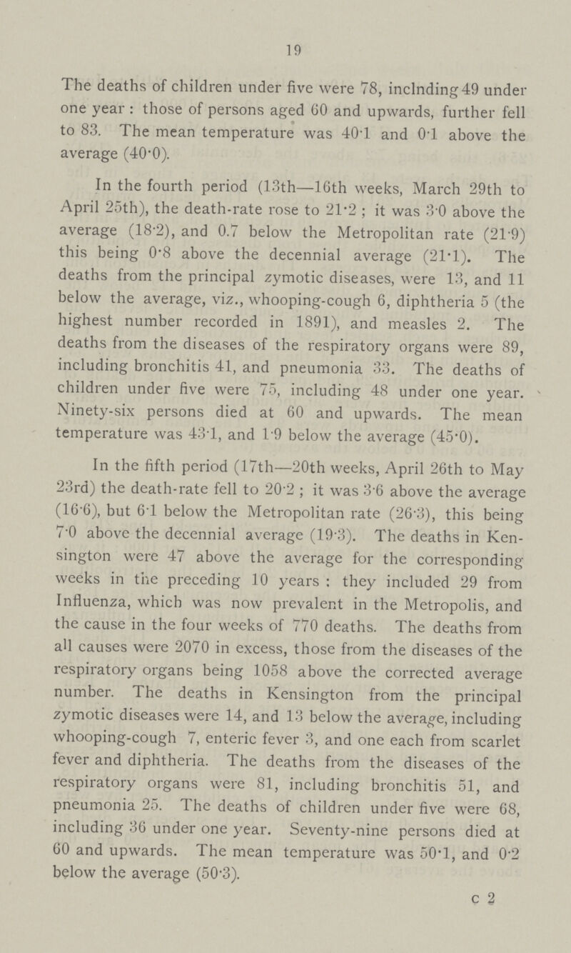 19 The deaths of children under five were 78, inclnding49 under one year : those of persons aged 60 and upwards, further fell to 83. The mean temperature was 40.1 and 0.1 above the average (40.0). In the fourth period (13th—16th weeks, March 29th to April 25th), the death-rate rose to 21.2; it was 3 0 above the average (18 2), and 0.7 below the Metropolitan rate (21.9) this being 0.8 above the decennial average (21T). The deaths from the principal zymotic diseases, were 13, and 11 below the average, viz., whooping-cough 6, diphtheria 5 (the highest number recorded in 1891), and measles 2. The deaths from the diseases of the respiratory organs were 89, including bronchitis 41, and pneumonia 33. The deaths of children under five were 75, including 48 under one year. Ninety-six persons died at 60 and upwards. The mean temperature was 431, and 19 below the average (45.0). In the fifth period (17th—20th weeks, April 26th to May 23rd) the death-rate fell to 20 2; it was 36 above the average (16 6), but 61 below the Metropolitan rate (26.3), this being 7.0 above the decennial average (19 3). The deaths in Ken sington were 47 above the average for the corresponding weeks in the preceding 10 years: they included 29 from Influenza, which was now prevalent in the Metropolis, and the cause in the four weeks of 770 deaths. The deaths from all causes were 2070 in excess, those from the diseases of the respiratory organs being 1058 above the corrected average number. The deaths in Kensington from the principal zymotic diseases were 14, and 13 below the average, including whooping-cough 7, enteric fever 3, and one each from scarlet fever and diphtheria. The deaths from the diseases of the respiratory organs were 81, including bronchitis 51, and pneumonia 25. The deaths of children under five were 68, including 36 under one year. Seventy-nine persons died at 60 and upwards. The mean temperature was 50.1, and 0.2 below the average (50.3). c 2