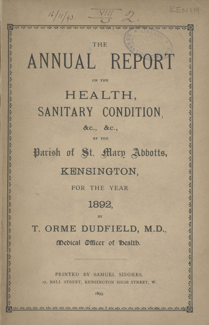16/11/93 VIII 2 Ken 119 THE ANNUAL REPORT ON THE HEALTH, SANITARY CONDITION, &c., &c., OF THE Parish of st marg Abbotts KENSINGTON, FOR THE YEAR 1892, BY T. ORME DUDFIELD, M.D., Medical officer of health. PRINTED BY SAMUEL SIDDERS, 17, BALL STREET, KENSINGTON HIGH STREET, W. 1893.