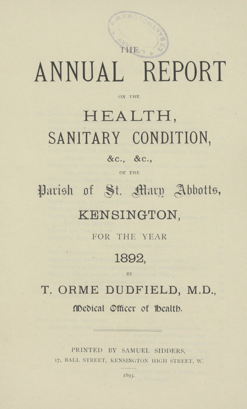 THE ANNUAL REPORT ON THE HEALTH, SANITARY CONDITION, &c., &c., OF THE Parish of St. mary Abotts, KENSINGTON, FOR THE YEAR 1892, BY T. ORME DUDFIELD, M.D., Medical Officer of Health. PRINTED BY SAMUEL SIDDERS, 17, BALL STREET, KENSINGTON HIGH STREET, W. 1893.
