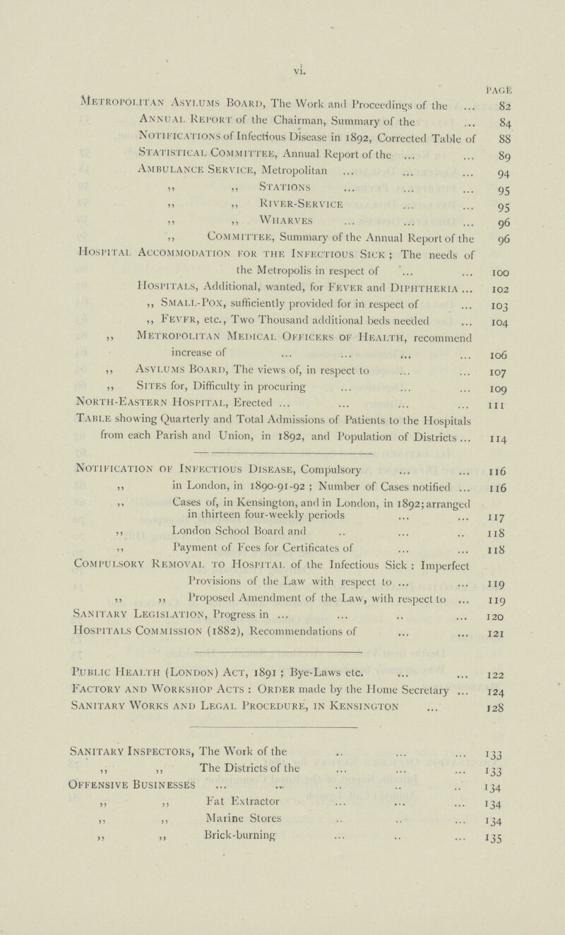 vi. PAGE Metropolitan Asylums Board, The Work and Proceedings of the 82 Annual Report of the Chairman, Summary of the 84 Notifications of Infectious Disease in 1892, Corrected Table of 88 Statistical Committee, Annual Report of the 89 Ambulance Service, Metropolitan 94 ,, ,, Stations 95 ,, ,, River-Service 95 ,, ,, Wharves 96 ,, Committee, Summary of the Annual Report of the 96 Hospital Accommodation for the Infectious Sick ; The needs of the Metropolis in respect of 100 Hospitals, Additional, wanted, for Fever and Diphtheria 102 ,, Smali.-Pox, sufficiently provided for in respect of 103 ,, Fevfr, etc., Two Thousand additional beds needed 104 ,, Metropolitan Medical Officers of Health, recommend increase of 106 ,, Asylums Board, The views of, in respect to 107 ,, Sites for, Difficulty in procuring 109 North-Eastern Hospital, Erected m Table showing Quarterly and Total Admissions of Patients to the Hospitals from each Parish and Union, in 1892, and Population of Districts 114 Notification of Infectious Disease, Compulsory 116 ,, in London, in 1890-91-92; Number of Cases notified 116 ,, Cases of, in Kensington, and in London, in 1892; arranged in thirteen four-weekly periods 117 ,, London School Board and 118 ,, Payment of Fees for Certificates of 118 Compulsory Removal to Hospital of the Infectious Sick: Imperfect Provisions of the Law with respect to 119 ,, „ Proposed Amendment of the Law, with respect to 119 Sanitary Legislation, Progress in 120 Hospitals Commission (1882), Recommendations of 121 Public Health (London) Act, 1891 ; Bye-Laws etc. 122 Factory and Workshop Acts : Order made by the Home Secretary 124 Sanitary Works and Legal Procedure, in Kensington 128 Sanitary Inspectors, The Work of the 133 ,, ,, The Districts of the 133 Offensive Businesses 134 ,, ,, Fat Extractor 134 ,, ,, Marine Stores 134 ,, ,, Brick-burning 135