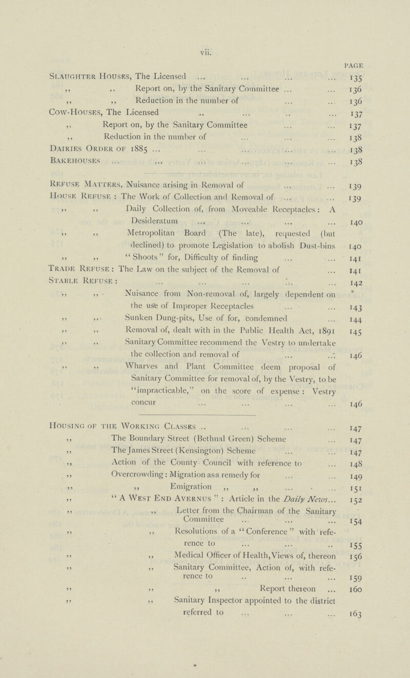 vii. PAGE Slaughter Houses, The Licensed 135 ,, ,, Report on, by the Sanitary Committee 136 ,, ,, Reduction in the number of 136 Cow-Houses, The Licensed 137 ,, Report on, by the Sanitary Committee 137 ,, Reduction in the number of 138 Dairies Order of 1885 138 Bakehouses 138 Refuse Matters, Nuisance arising in Removal of 139 House Refuse: The Work of Collection and Removal of 139 ,, ,, Daily Collection of, from Moveable Receptacles: A Desideratum 140 ,, ,, Metropolitan Board (The late), requested (but declined) to promote Legislation to abolish Dust-bins 140 ,, ,, Shoots for, Difficulty of finding 141 Trade Refuse: The Law on the subject of the Removal of 141 Stable Refuse: 142 ,, ,, Nuisance from Non-removal of, largely dependent on the use of Improper Receptacles 143 ,, Sunken Dung-pits, Use of for, condemned 144 ,, ,, Removal of, dealt with in the Public Health Act, 1891 145 ,, Sanitary Committee recommend the Vestry to undertake the collection and removal of 146 ,, ,, Wharves and Plant Committee deem proposal of Sanitary Committee for removal of, by the Vestry, to be impracticable, on the score of expense: Vestry concur 146 Housing of the Working Classes 147 ,, The Boundary Street (Bethnal Green) Scheme 147 ,, The James Street (Kensington) .Scheme 147 ,, Action of the County Council with reference to 148 ,, Overcrowding: M igration as a remedy for 149 ,, „ Emigration „ „ 151 ,,  A West End Avernus: Article in the Daily News.152 ,, ,, Letter from the Chairman of the Sanitary Committee 154 ,, ,, Resolutions of a Conference with refe rence to 155 ,, ,, Medical Officer of Health,Views of, thereon 156 ,, ,, Sanitary Committee, Action of, with refe rence to 159 ,, ,, Report thereon160 ,, ,, Sanitary Inspector appointed to the district referred to 163