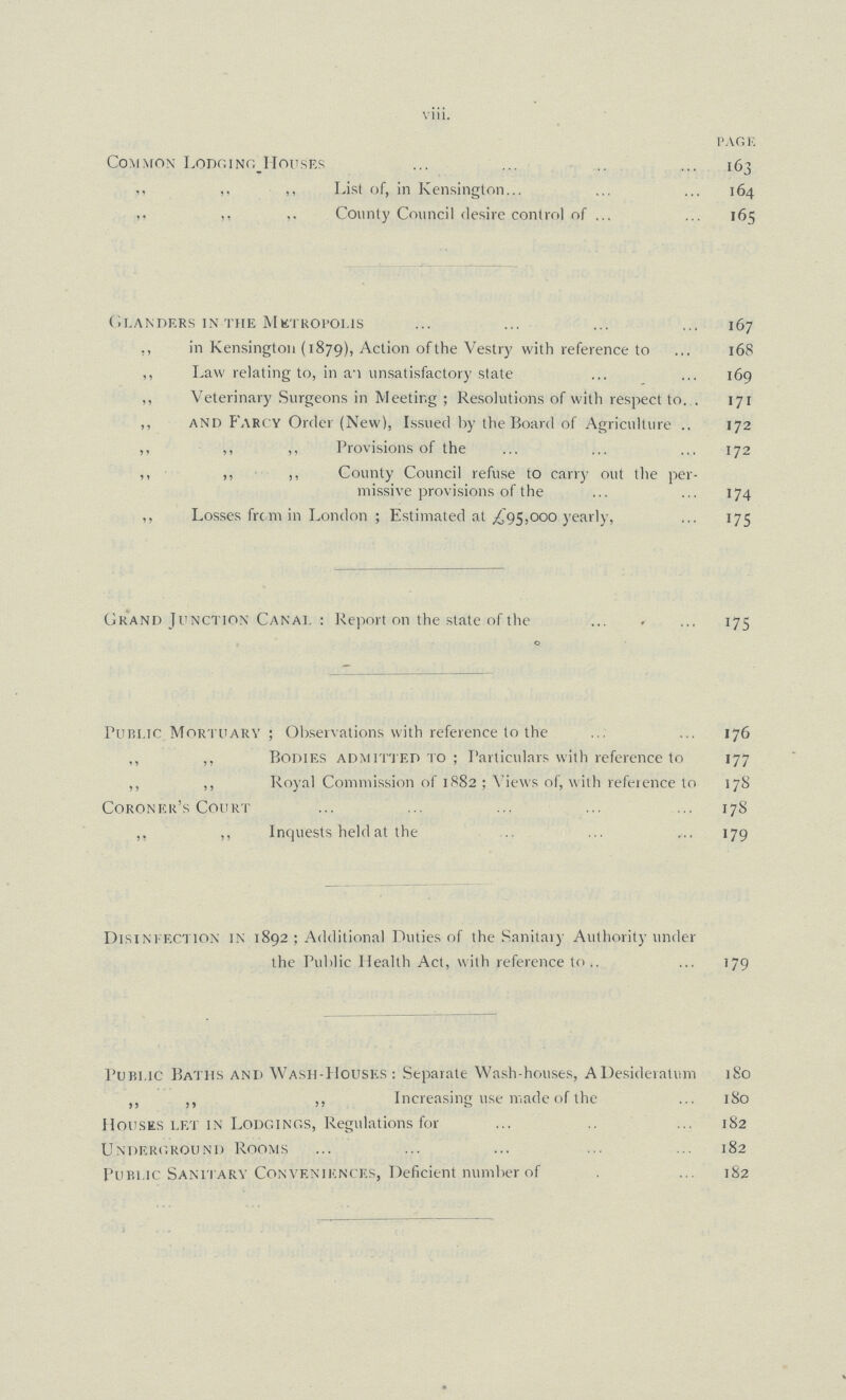 viii. PAGE Common Lodging houses 163 .. ,, List of, in Kensington 164 ,, ,, ,, County Council desire control of 165 Glanders in the Metropolis 167 ,, in Kensington (1879), Action of the Vestry with reference to 16 8 ,, Law relating to, in an unsatisfactory state 169 ,, Veterinary Surgeons in Meeting ; Resolutions of with respect to 171 ,, and Farcy Order (New), Issued by the Board of Agriculture 172 ,, ,, ,, Provisions of the 172 ,, ,, ,, County Council refuse to carry out the per missive provisions of the 174 ,, Losses from in London; Estimated at £ 95,000 yearly, 175 Grand Junction Canal: Report on the state of the 175 Public Mortuary; Observations with reference to the 176 ,, ,, Bodies admitted to ; Particulars with reference to 177 ,, ,, Royal Commission of 1882 ; Views of, with reference to 178 Coroner's Court 178 ,, ,, Inquests held at the 179 Disinfection in 1892; Additional Duties of the Sanitary Authority under the Public Health Act, with reference to 179 Public Baths and Wash-Houses: Separate Wash-houses, A Desideratum 180 ,, ,, Increasing use made of the 180 Houses let in Lodgings, Regulations for 182 Underground Rooms 182 Public Sanitary Conveniences, Deficient number of 182