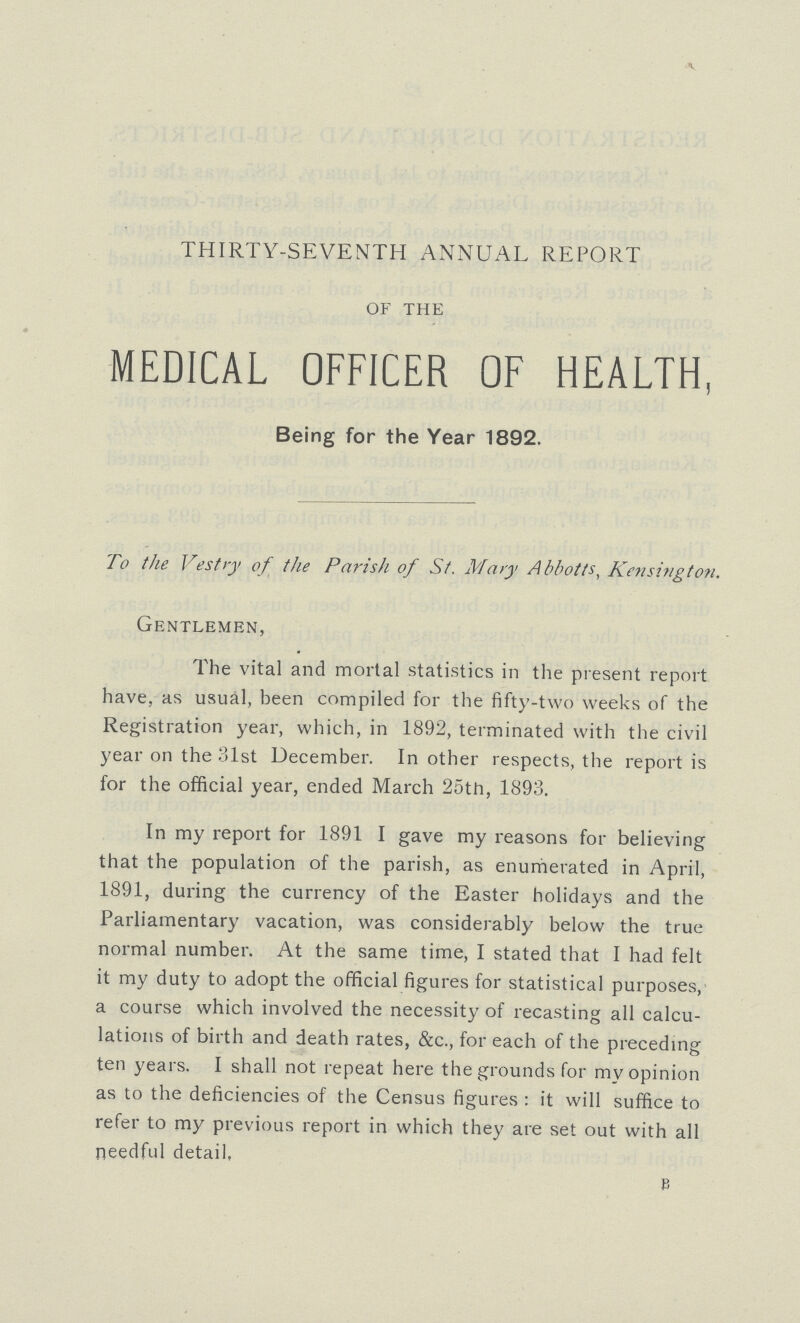 THIRTY-SEVENTH ANNUAL REPORT of the MEDICAL OFFICER OF HEALTH, Being for the Year 1892. To the Vestry of the Parish of St. Mary Abbotts, Kensington. Gentlemen, The vital and mortal statistics in the present report have, as usual, been compiled for the fifty-two weeks of the Registration year, which, in 1892, terminated with the civil year on the 31st December. In other respects, the report is for the official year, ended March 25th, 1893. In my report for 1891 I gave my reasons for believing that the population of the parish, as enumerated in April, 1891, during the currency of the Easter holidays and the Parliamentary vacation, was considerably below the true normal number. At the same time, I stated that I had felt it my duty to adopt the official figures for statistical purposes, a course which involved the necessity of recasting all calcu lations of birth and death rates, &c., for each of the preceding ten years. I shall not repeat here the grounds for my opinion as to the deficiencies of the Census figures: it will suffice to refer to my previous report in which they are set out with all needful detail, B