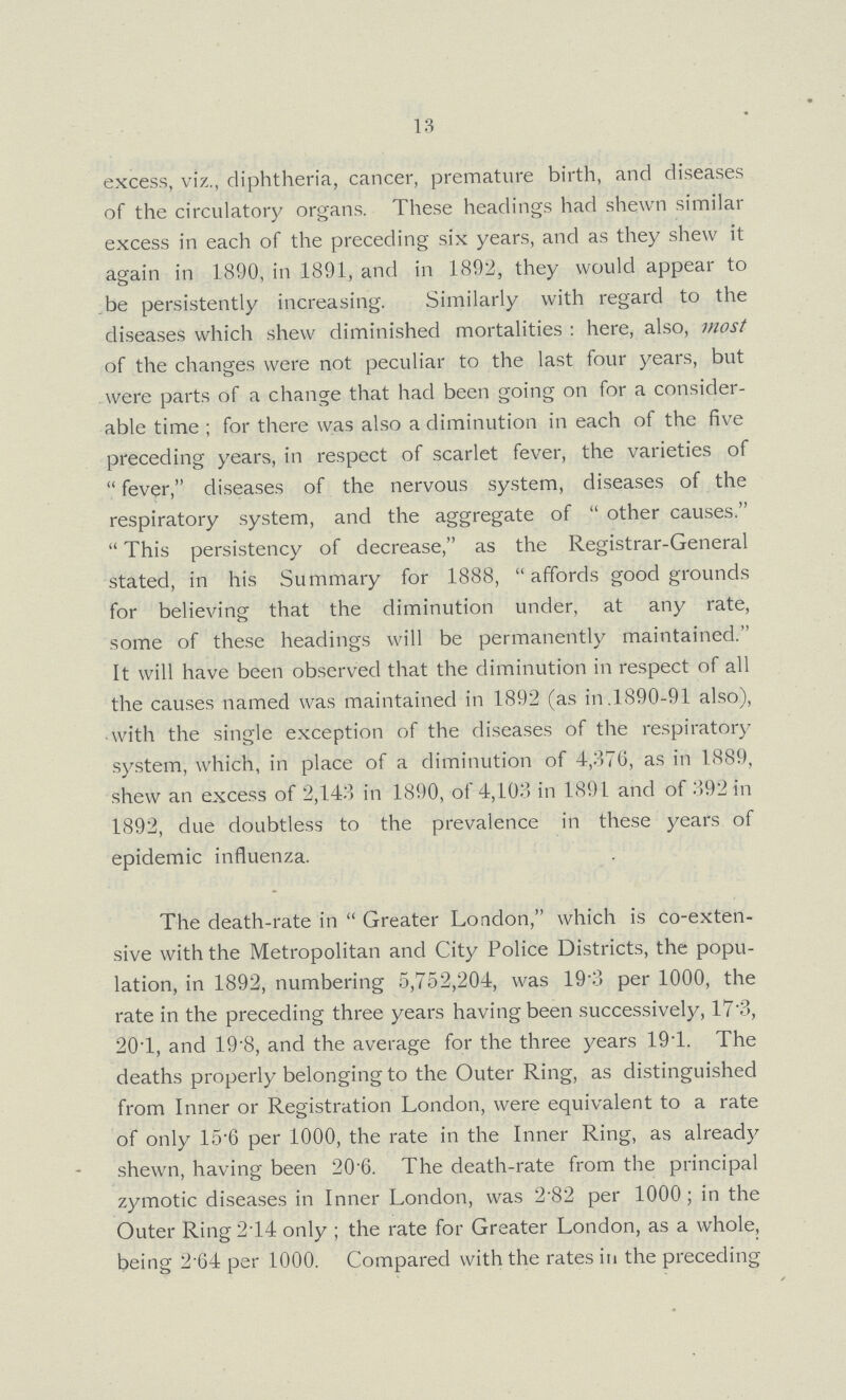 13 excess, viz., diphtheria, cancer, premature birth, and diseases of the circulatory organs. These headings had shewn similar excess in each of the preceding six years, and as they shew it again in 1890, in 1891, and in 1892, they would appear to be persistently increasing. Similarly with regard to the diseases which shew diminished mortalities: here, also, most of the changes were not peculiar to the last four years, but were parts of a change that had been going on for a consider able time; for there was also a diminution in each of the five preceding years, in respect of scarlet fever, the varieties of fever, diseases of the nervous system, diseases of the respiratory system, and the aggregate of other causes. This persistency of decrease, as the Registrar-General stated, in his Summary for 1888, affords good grounds for believing that the diminution under, at any rate, some of these headings will be permanently maintained. It will have been observed that the diminution in respect of all the causes named was maintained in 1892 (as in.1890-91 also), with the single exception of the diseases of the respiratory system, which, in place of a diminution of 4,376, as in 1889, shew an excess of 2,143 in 1890, of 4,103 in 1891 and of 392 in 1892, due doubtless to the prevalence in these years of epidemic influenza. The death-rate in Greater London, which is co-exten sive with the Metropolitan and City Police Districts, the popu lation, in 1892, numbering 5,752,204, was 19.3 per 1000, the rate in the preceding three years having been successively, 17.3, 20.1, and 19.8, and the average for the three years 19.1. The deaths properly belonging to the Outer Ring, as distinguished from Inner or Registration London, were equivalent to a rate of only 15.6 per 1000, the rate in the Inner Ring, as already shewn, having been 20.6. The death-rate from the principal zymotic diseases in Inner London, was 2.82 per 1000; in the Outer Ring2.14 only; the rate for Greater London, as a whole, being 2.64 per 1000. Compared with the rates in the preceding