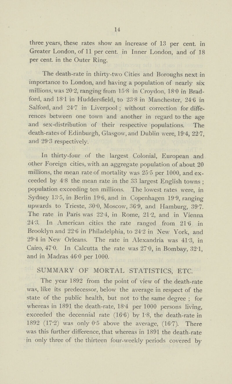 14 three years, these rates show an increase of 13 per cent. in Greater London, of 11 per cent. in Inner London, and of 18 per cent. in the Outer Ring. The death-rate in thirty-two Cities and Boroughs next in importance to London, and having a population of nearly six millions, was 20.2, ranging from 15.8 in Croydon, 18.0 in Brad ford, and 18.1 in Huddersfield, to 28.8 in Manchester, 24.6 in Salford, and 24.7 in Liverpool; without correction for diffe rences between one town and another in regard to the age and sex-distribution of their respective populations. The death-rates of Edinburgh, Glasgow, and Dublin were, 19.4, 22.7, and 29.3 respectively. In thirty-four of the largest Colonial, European and other Foreign cities, with an aggregate population of about 20 millions, the mean rate of mortality was 25.5 per 1000, and ex ceeded by 4.8 the mean rate in the 33 largest English towns; population exceeding ten millions. The lowest rates were, in Sydney 13.5, in Berlin 19.6, and in Copenhagen 19.9, ranging upwards to Trieste, 30.0, Moscow, 36.9, and Hamburg, 39.7. The rate in Paris was 22.4, in Rome, 21.2, and in Vienna 24.3. In American cities the rate ranged from 21.6 in Brooklyn and 22.6 in Philadelphia, to 24.2 in New York, and 29.4 in New Orleans. The rate in Alexandria was 41.3, in Cairo, 47.0, In Calcutta the rate was 27.0, in Bombay, 32.1, and in Madras 46.0 per 1000. SUMMARY OF MORTAL STATISTICS, ETC. The year 1892 from the point of view of the death-rate was, like its predecessor, below the average in respect of the state of the public health, but not to the same degree; for whereas in 1891 the death-rate, 18.4 per 1000 persons living, exceeded the decennial rate (16.6) by 1.8, the death-rate in 1892 (17.2) was only 0.5 above the average, (16.7). There was this further difference, that whereas in 1891 the death-rate in only three of the thirteen four-weekly periods covered by