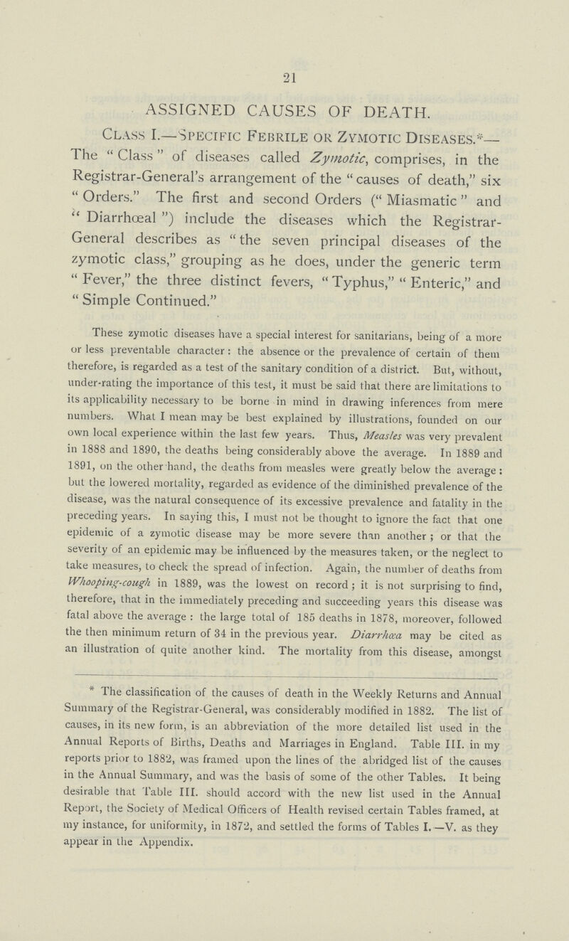 21 ASSIGNED CAUSES OF DEATH. Class I.—Specific Febrile or Zymotic Diseases.*— The Class of diseases called Zymotic, comprises, in the Registrar-General's arrangement of the causes of death, six Orders. The first and second Orders (Miasmatic and Diarrhœal) include the diseases which the Registrar General describes as the seven principal diseases of the zymotic class, grouping as he does, under the generic term Fever, the three distinct fevers, Typhus, Enteric, and Simple Continued. These zymotic diseases have a special interest for sanitarians, being of a more or less preventable character : the absence or the prevalence of certain of them therefore, is regarded as a test of the sanitary condition of a district. But, without, under-rating the importance of this test, it must be said that there are limitations to its applicability necessary to be borne in mind in drawing inferences from mere numbers. What I mean may be best explained by illustrations, founded on our own local experience within the last few years. Thus, Measles was very prevalent in 1888 and 1890, the deaths being considerably above the average. In 1889 and 1891, on the other hand, the deaths from measles were greatly below the average; but the lowered mortality, regarded as evidence of the diminished prevalence of the disease, was the natural consequence of its excessive prevalence and fatality in the preceding years. In saying this, I must not be thought to ignore the fact that one epidemic of a zymotic disease may be more severe than another ; or that the severity of an epidemic may be influenced by the measures taken, or the neglect to take measures, to check the spread of infection. Again, the number of deaths from Whooping-cough in 1889, was the lowest on record ; it is not surprising to find, therefore, that in the immediately preceding and succeeding years this disease was fatal above the average : the large total of 185 deaths in 1878, moreover, followed the then minimum return of 34 in the previous year. Diarrhoea may be cited as an illustration of quite another kind. The mortality from this disease, amongst * The classification of the causes of death in the Weekly Returns and Annual Summary of the Registrar-General, was considerably modified in 1882. The list of causes, in its new form, is an abbreviation of the more detailed list used in the Annual Reports of Births, Deaths and Marriages in England. Table III. in my reports prior to 1882, was framed upon the lines of the abridged list of the causes in the Annual Summary, and was the basis of some of the other Tables. It being desirable that Table III. should accord with the new list used in the Annual Report, the Society of Medical Officers of Health revised certain Tables framed, at my instance, for uniformity, in 1872, and settled the forms of Tables I.—V. as they appear in the Appendix.