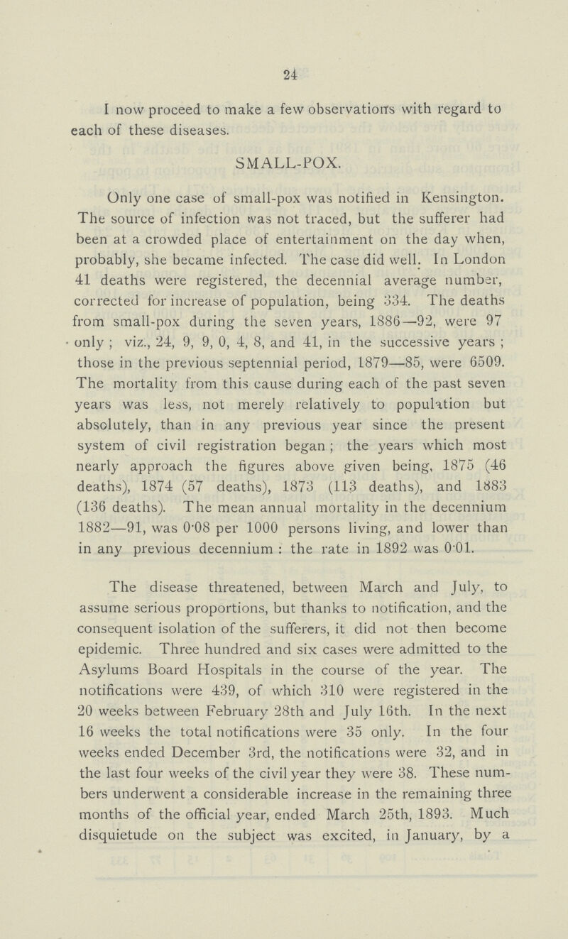 24 I now proceed to make a few observation's with regard to each of these diseases. SMALL-FOX. Only one case of small-pox was notified in Kensington. The source of infection was not traced, but the sufferer had been at a crowded place of entertainment on the day when, probably, she became infected. The case did well. In London 41 deaths were registered, the decennial average number, corrected for increase of population, being 334. The deaths from small-pox during the seven years, 1886—92, were 97 only; viz., 24, 9, 9, 0, 4, 8, and 41, in the successive years; those in the previous septennial period, 1879—85, were 6509. The mortality from this cause during each of the past seven years was less, not merely relatively to population but absolutely, than in any previous year since the present system of civil registration began; the years which most nearly approach the figures above given being, 1875 (46 deaths), 1874 (57 deaths), 1873 (113 deaths), and 1883 (136 deaths). The mean annual mortality in the decennium 1882—91, was 0.08 per 1000 persons living, and lower than in any previous decennium: the rate in 1892 was 0.01. The disease threatened, between March and July, to assume serious proportions, but thanks to notification, and the consequent isolation of the sufferers, it did not then become epidemic. Three hundred and six cases were admitted to the Asylums Board Hospitals in the course of the year. The notifications were 439, of which 310 were registered in the 20 weeks between February 28th and July 16th. In the next 16 weeks the total notifications were 35 only. In the four weeks ended December 3rd, the notifications were 32, and in the last four weeks of the civil year they were 38. These num bers underwent a considerable increase in the remaining three months of the official year, ended March 25th, 1893. Much disquietude on the subject was excited, in January, by a
