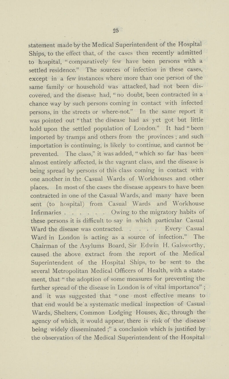 25 statement made by the Medical Superintendent of the Hospital Ships, to the effect that, of the cases then recently admitted to hospital, comparatively few have been persons with a settled residence. The sources of infection in these cases, except in a few instances where more than one person of the same family or household was attacked, had not been dis covered, and the disease had, no doubt, been contracted in a chance way by such persons coming in contact with infected persons, in the streets or where-not. In the same report it was pointed out that the disease had as yet got but little hold upon the settled population of London. It had been imported by tramps and others from the provinces; and such importation is continuing, is likely to continue, and cannot be prevented. The class, it was added,  which so far has been almost entirely affected, is the vagrant class, and the disease is being spread by persons of this class coming in contact with one another in the Casual Wards of Workhouses and other places. In most of the cases the disease appears to have been contracted in one of the Casual Wards, and many have been sent (to hospital) from Casual Wards and Workhouse Infirmaries Owing to the migratory habits of these persons it is difficult to say in which particular Casual Ward the disease was contracted Every Casual Ward in London is acting as a source of infection. The Chairman of the Asylums Board, Sir Edwin H. Galsworthy, caused the above extract from the report of the Medical Superintendent of the Hospital Ships, to be sent to the several Metropolitan Medical Officers of Health, with a state ment, that the adoption of some measures for preventing the further spread of the disease in London is of vital importance; and it was suggested that one most effective means to that end would be'a systematic medical inspection of Casual Wards, Shelters, Common Lodging Houses, &c., through the agency of which, it would appear, there is risk of the disease being widely disseminated a conclusion which is justified by the observation of the Medical Superintendent of the Hospital