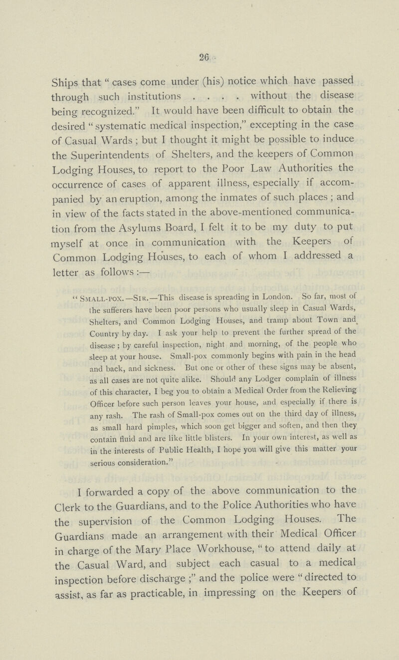 26 Ships that cases come under (his) notice which have passed through such institutions without the disease being recognized. It would have been difficult to obtain the desired systematic medical inspection, excepting in the case of Casual Wards; but I thought it might be possible to induce the Superintendents of Shelters, and the keepers of Common Lodging Houses, to report to the Poor Law Authorities the occurrence of cases of apparent illness, especially if accom panied by an eruption, among the inmates of such places; and in view of the facts stated in the above-mentioned communica tion from the Asylums Board, I felt it to be my duty to put myself at once in communication with the Keepers of Common Lodging Houses, to each of whom I addressed a letter as follows:— Small-pox.—Sir.—This disease is spreading in London. So far, most of the sufferers have been poor persons who usually sleep in Casual Wards, Shelters, and Common Lodging Houses, and tramp about Town and Country by day. I ask your help to prevent the further spread of the disease; by careful inspection, night and morning, of the people who sleep at your house. Small-pox commonly begins with pain in the head and back, and sickness. But one or other of these signs may be absent, as all cases are not quite alike. Should any Lodger complain of illness of this character, I beg you to obtain a Medical Order from the Relieving Officer before such person leaves your house, and especially if there is any rash. The rash of Small-pox comes out on the third day of illness, as small hard pimples, which soon get bigger and soften, and then they contain fluid and are like little blisters. In your own interest, as well as in the interests of Public Health, I hope you will give this matter your serious consideration. I forwarded a copy of the above communication to the Clerk to the Guardians, and to the Police Authorities who have the supervision of the Common Lodging Houses. The Guardians made an arrangement with their Medical Officer in charge of the Mary Place Workhouse, to attend daily at the Casual Ward, and subject each casual to a medical inspection before discharge and the police were directed to assist, as far as practicable, in impressing on the Keepers of