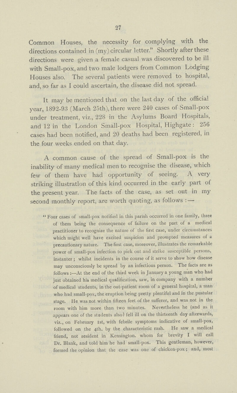 27 Common Houses, the necessity for complying with the directions contained in (my) circular letter. Shortly after these directions were given a female casual was discovered to be ill with Small-pox, and two male lodgers from Common Lodging Houses also. The several patients were removed to hospital, and, so far as I could ascertain, the disease did not spread. It may be mentioned that on the last day of the official year, 1892-93 (March 25th), there were 240 cases of Small-pox under treatment, viz., 228 in the Asylums Board Hospitals, and 12 in the London Small-pox Hospital, Highgate: 256 cases had been notified, and 20 deaths had been registered, in the four weeks ended on that day. A common cause of the spread of Small-pox is the inability of many medical men to recognise the disease, which few of them have had opportunity of seeing. A very striking illustration of this kind occurred in the early part of the present year. The facts of the case, as set out in my second monthly report, are worth quoting, as follows: — Four cases of small-pox notified in this parish occurred in one family, three of them being the consequence of failure on the part of a medical practitioner to recognize the nature of the first case, under circumstances which might well have excited suspicion and prompted measures of a precautionary nature. The first case, moreover, illustrates the remarkable power of small-pox infection to pick out and strike susceptible persons, instanter; whilst incidents in the course of it serve to show how disease may unconsciously be spread by an infectious person. The facts are as follows:—At the end of the third week in January a young man who had just obtained his medical qualification, saw, in company with a number of medical students, in the out-patient room of a general hospital, a man who had small-pox, the eruption being pretty plentiful and in the pustular stage. lie was not within fifteen feet of the sufferer, and was not in the room with him more than two minutes. Nevertheless he (and as it appears one of the students also) fell ill on the thirteenth day afterwards, viz., on February 1st, with febrile symptoms indicative of small-pox, followed on the 4th, by the characteristic rash. He saw a medical friend, not resident in Kensington, whom for brevity I will call Dr. Blank, and told him he had small-pox. This gentleman, however, formed the opinion that the case was one of chicken-pox; and, most