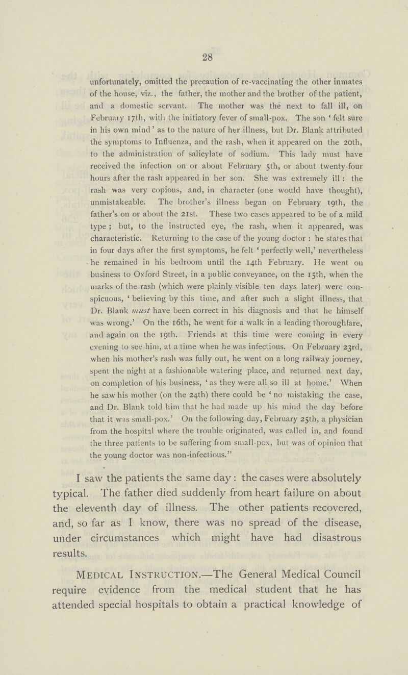 28 unfortunately, omitted the precaution of re-vaccinating the other inmates of the house, viz., the father, the mother and the brother of the patient, and a domestic servant. The mother was the next to fall ill, on February 17th, with the initiatory fever of small-pox. The son 'felt sure in his own mind' as to the nature of her illness, but Dr. Blank attributed the symptoms to Influenza, and the rash, when it appeared on the 20th, to the administration of salicylate of sodium. This lady must have received the infection on or about February 5th, or about twenty-four hours after the rash appeared in her son. She was extremely ill: the rash was very copious, and, in character (one would have thought), unmistakeable. The brother's illness began on February 19th, the father's on or about the 21st. These two cases appeared to be of a mild type; but, to the instructed eye, the rash, when it appeared, was characteristic. Returning to the case of the young doctor: he states that in four days after the first symptoms, he felt 'perfectly well,' nevertheless he remained in his bedroom until the 14th February. He went on business to Oxford Street, in a public conveyance, on the 15th, when the marks of the rash (which were plainly visible ten days later) were con spicuous, 'believing by this time, and after such a slight illness, that Dr. Blank must have been correct in his diagnosis and that he himself was wrong,' On the 16th, he went for a walk in a leading thoroughfare, and again on the 19th. Friends at this time were coming in every evening to see him, at a time when he was infectious. On February 23rd, when his mother's rash was fully out, he went on a long railway journey, spent the night at a fashionable watering place, and returned next day, on completion of his business, 'as they were all so ill at home.' When he saw his mother (on the 24th) there could be 'no mistaking the case, and Dr. Blank told him that he had made up his mind the day before that it was small-pox.' On the following day, February 25th, a physician from the hospital where the trouble originated, was called in, and found the three patients to be suffering from small-pox, but was of opinion that the young doctor was non-infectious. I saw the patients the same day: the cases were absolutely typical. The father died suddenly from heart failure on about the eleventh day of illness. The other patients recovered, and, so far as I know, there was no spread of the disease, under circumstances which might have had disastrous results. Medical Instruction.—The General Medical Council require evidence from the medical student that he has attended special hospitals to obtain a practical knowledge of
