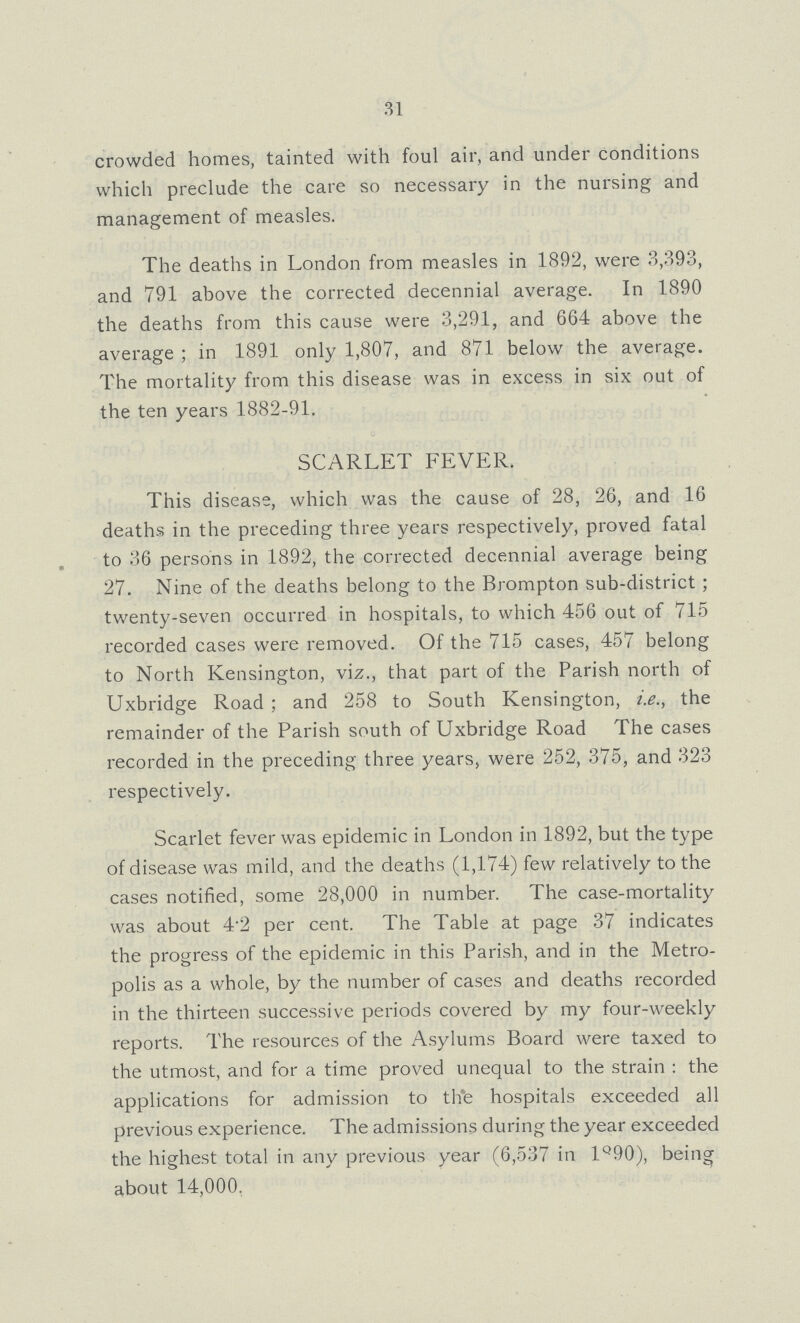 31 crowded homes, tainted with foul air, and under conditions which preclude the care so necessary in the nursing and management of measles. The deaths in London from measles in 1892, were 3,393, and 791 above the corrected decennial average. In 1890 the deaths from this cause were 3,291, and 664 above the average ; in 1891 only 1,807, and 871 below the average. The mortality from this disease was in excess in six out of the ten years 1882-91. SCARLET FEVER. This disease, which was the cause of 28, 26, and 16 deaths in the preceding three years respectively, proved fatal to 36 persons in 1892, the corrected decennial average being 27. Nine of the deaths belong to the Brompton sub-district; twenty-seven occurred in hospitals, to which 456 out of 715 recorded cases were removed. Of the 715 cases, 457 belong to North Kensington, viz., that part of the Parish north of Uxbridge Road; and 258 to South Kensington, i.e., the remainder of the Parish south of Uxbridge Road The cases recorded in the preceding three years, were 252, 375, and 323 respectively. Scarlet fever was epidemic in London in 1892, but the type of disease was mild, and the deaths (1,174) few relatively to the cases notified, some 28,000 in number. The case-mortality was about 4.2 per cent. The Table at page 37 indicates the progress of the epidemic in this Parish, and in the Metro polis as a whole, by the number of cases and deaths recorded in the thirteen successive periods covered by my four-weekly reports. The resources of the Asylums Board were taxed to the utmost, and for a time proved unequal to the strain: the applications for admission to the hospitals exceeded all previous experience. The admissions during the year exceeded the highest total in any previous year (6,537 in 1890), being about 14,000.
