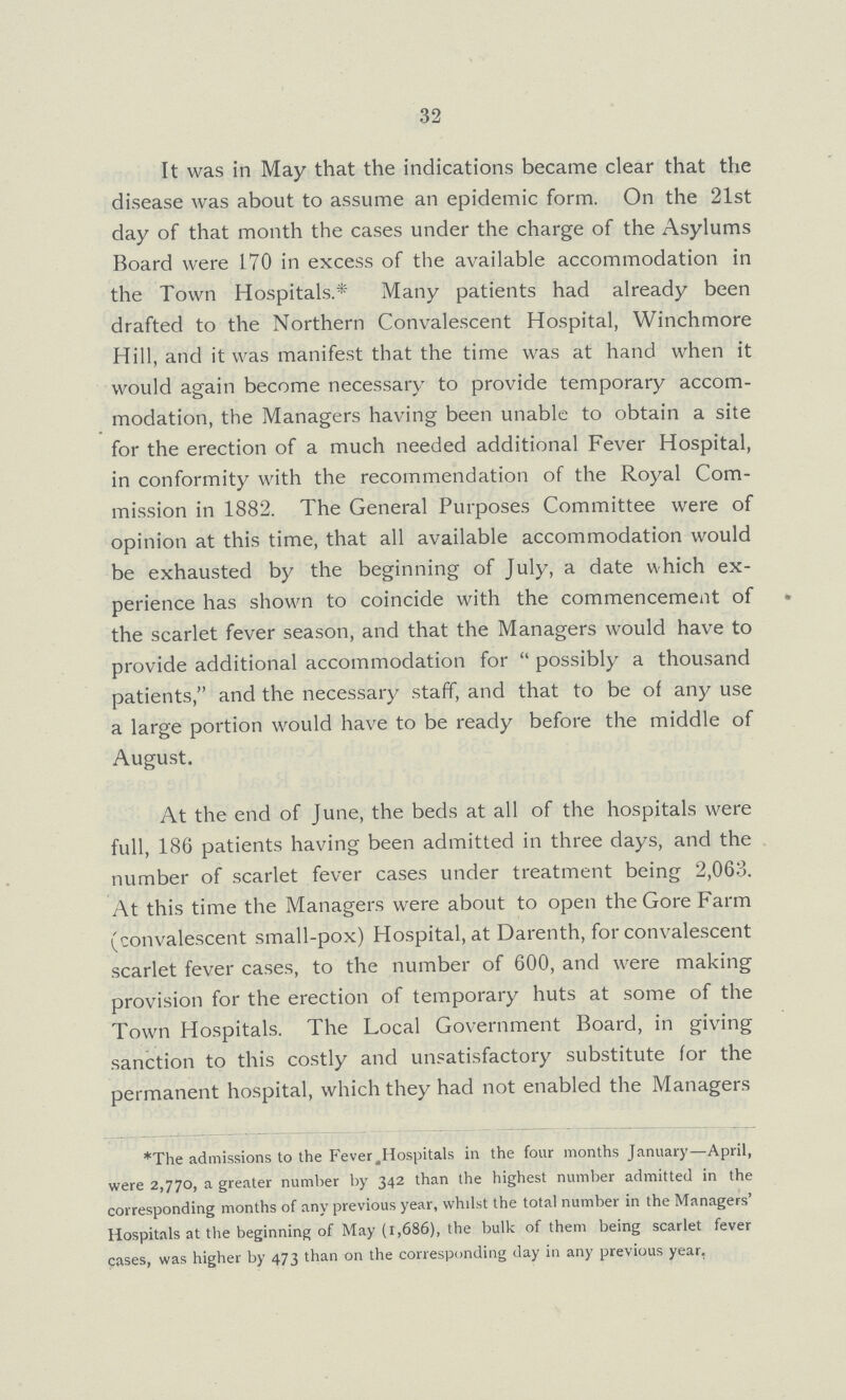32 It was in May that the indications became clear that the disease was about to assume an epidemic form. On the 21st day of that month the cases under the charge of the Asylums Board were 170 in excess of the available accommodation in the Town Hospitals.* Many patients had already been drafted to the Northern Convalescent Hospital, Winchmore Hill, and it was manifest that the time was at hand when it would again become necessary to provide temporary accom modation, the Managers having been unable to obtain a site for the erection of a much needed additional Fever Hospital, in conformity with the recommendation of the Royal Com mission in 1882. The General Purposes Committee were of opinion at this time, that all available accommodation would be exhausted by the beginning of July, a date which ex perience has shown to coincide with the commencement of the scarlet fever season, and that the Managers would have to provide additional accommodation for possibly a thousand patients, and the necessary staff, and that to be of any use a large portion would have to be ready before the middle of August. At the end of June, the beds at all of the hospitals were full, 186 patients having been admitted in three days, and the number of scarlet fever cases under treatment being 2,063. At this time the Managers were about to open the Gore Farm (convalescent small-pox) Hospital, at Darenth, for convalescent scarlet fever cases, to the number of 600, and were making provision for the erection of temporary huts at some of the Town Hospitals. The Local Government Board, in giving sanction to this costly and unsatisfactory substitute for the permanent hospital, which they had not enabled the Managers *The admissions to the Fever .Hospitals in the four months January—April, were 2,770, a greater number by 342 than the highest number admitted in the corresponding months of any previous year, whilst the total number in the Managers' Hospitals at the beginning of May (1,686), the bulk of them being scarlet fever cases, was higher by 473 than on the corresponding day in any previous year,