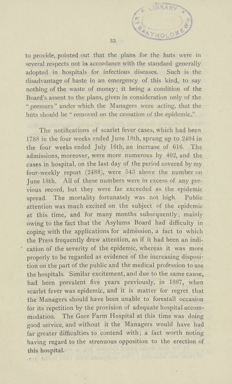33 to provide, pointed out that the plans for the huts were in several respects not in accordance with the standard generally adopted in hospitals for infectious diseases. Such is the disadvantage of haste in an emergency of this kind, to say nothing of the waste of money; it being a condition of the Board's assent to the plans, given in consideration only of the  pressure under which the Managers were acting, that the huts should be  removed on the cessation of the epidemic. The notifications of scarlet fever cases, which had been 1788 in the four weeks ended June 18th, sprang up to 2404 in the four weeks ended July 16th, an increase of 616. The admissions, moreover, were more numerous by 402, and the cases in hospital, on the last day of the period covered by my four-weekly report (2488), were 543 above the number on June 18th. All of these numbers were in excess of any pre vious record, but they were far exceeded as the epidemic spread. The mortality fortunately was not high. Public attention was much excited on the subject of the epidemic at this time, and for many months subsequently; mainly owing to the fact that the Asylums Board had difficulty in coping with the applications for admission, a fact to which the Press frequently drew attention, as if it had been an indi cation of the severity of the epidemic, whereas it was more properly to be regarded as evidence of the increasing disposi tion on the part of the public and the medical profession to use the hospitals. Similar excitement, and due to the same cause, had been prevalent five years previously, in 1887, when scarlet fever was epidemic, and it is matter for regret that the Managers should have been unable to forestall occasion for its repetition by the provision of adequate hospital accom modation. The Gore Farm Hospital at this time was doing good service, and without it the Managers would have had far greater difficulties to contend with; a fact worth noting having regard to the strenuous opposition to the erection of this hospital.