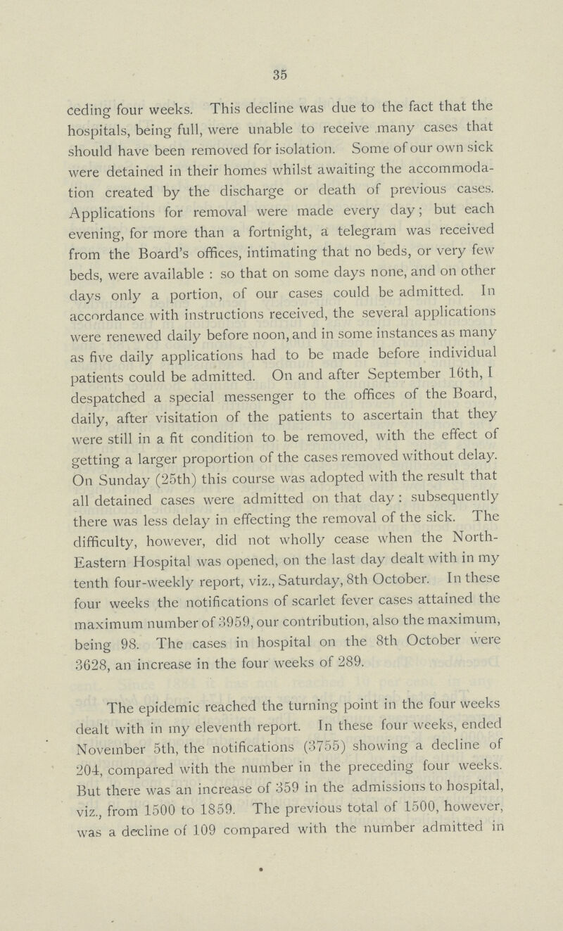 35 ceding four weeks. This decline was due to the fact that the hospitals, being full, were unable to receive many cases that should have been removed for isolation. Some of our own sick were detained in their homes whilst awaiting the accommoda tion created by the discharge or death of previous cases. Applications for removal were made every day; but each evening, for more than a fortnight, a telegram was received from the Board's offices, intimating that no beds, or very few beds, were available: so that on some days none, and on other days only a portion, of our cases could be admitted. In accordance with instructions received, the several applications were renewed daily before noon, and in some instances as many as five daily applications had to be made before individual patients could be admitted. On and after September 16th, I despatched a special messenger to the offices of the Board, daily, after visitation of the patients to ascertain that they were still in a fit condition to be removed, with the effect of getting a larger proportion of the cases removed without delay. On Sunday (25th) this course was adopted with the result that all detained cases were admitted on that day : subsequently there was less delay in effecting the removal of the sick. The difficulty, however, did not wholly cease when the North Eastern Hospital was opened, on the last day dealt with in my tenth four-weekly report, viz., Saturday, 8th October. In these four weeks the notifications of scarlet fever cases attained the maximum number of 3959, our contribution, also the maximum, being 98. The cases in hospital on the 8th October were 3628, an increase in the four weeks of 289. The epidemic reached the turning point in the four weeks dealt with in my eleventh report. In these four weeks, ended November 5th, the notifications (3755) showing a decline of 204, compared with the number in the preceding four weeks. But there was an increase of 359 in the admissions to hospital, viz., from 1500 to 1859. The previous total of 1500, however, was a decline of 109 compared with the number admitted in