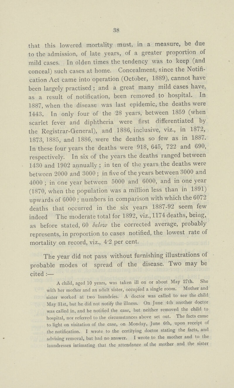 38 that this lowered mortality must, in a measure, be due to the admission, of late years, of a greater proportion of mild cases. In olden times the tendency was to keep (and conceal) such cases at home. Concealment, since the Notifi cation Act came into operation (October, 1889), cannot have been largely practised; and a great many mild cases have, as a result of notification, been removed to hospital. In 1887, when the disease was last epidemic, the deaths were 1443. In only four of the 28 years, between 1859 (when scarlet fever and diphtheria were first differentiated by the Registrar-General), and 1886, inclusive, viz., in 1872, 1873, 1885, and 1886, were the deaths so few as in 1887. In these four years the deaths were 918, 645, 722 and 690, respectively. In six of the years the deaths ranged between 1430 and 1902 annually; in ten of the years the deaths were between 2000 and 3000; in five of the years between 3000 and 4000; in one year between 5000 and 6000, and in one year (1870, when the population was a million less than in 1891) upwards of 6000; numbers in comparison with which the 6072 deaths that occurred in the six years 1887-92 seem few indeed The moderate total for 1892, viz., 1174 deaths, being, as before stated, 60 below the corrected average, probably represents, in proportion to cases notified, the lowest rate of mortality on record, viz., 4.2 per cent. The year did not pass without furnishing illustrations of probable modes of spread of the disease. Two may be cited:— A child, aged 10 years, was taken ill on or about May 27th. She with her mother and an adult sister, occupied a single room. Mother and sister worked at two laundries. A doctor was called to see the child May 31st, but he did not notify the illness. On June 4th another doctor was called in, and he notified the case, but neither removed the child to hospital, nor referred to the circumstances above set out. The facts came to light on visitation of the case, on Monday, June 6th, upon receipt of the notification. I wrote to the certifying doctor stating the facts, and advising removal, but had no answer. I wrote to the mother and to the laundresses intimating that the attendance of the mother and the sister