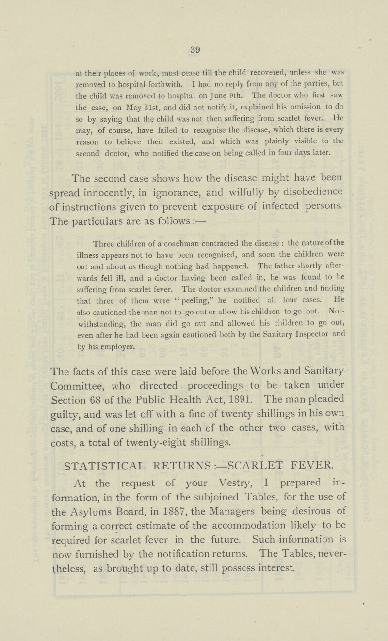 39 at their places of work, must cease till the child recovered, unless she was removed to hospital forthwith. I had no reply from any of the parties, but the child was removed to hospital on June 9th. The doctor who first saw the case, on May 31st, and did not notify it, explained his omission to do so by saying that the child was not then suffering from scarlet fever. He may, of course, have failed to recognise the disease, which there is every reason to believe then existed, and which was plainly visible to the second doctor, who notified the case on being called in four days later. The second case shows how the disease might have been spread innocently, in ignorance, and wilfully by disobedience of instructions given to prevent exposure of infected persons. The particulars are as follows:— Three children of a coachman contracted the disease: the nature of the illness appears not to have been recognised, and soon the children were out and about as though nothing had happened. The father shortly after wards fell ill, and a doctor having been called in, he was found to be suffering from scarlet fever. The doctor examined the children and finding that three of them were peeling, he notified all four cases. He also cautioned the man not to go out or allow his children to go out. Not withstanding, the man did go out and allowed his children to go out, even after he had been again cautioned both by the Sanitary Inspector and by his employer. The facts of this case were laid before the Works and Sanitary Committee, who directed proceedings to be taken under Section 68 of the Public Health Act, 1891. The man pleaded guilty, and was let off with a fine of twenty shillings in his own case, and of one shilling in each of the other two cases, with costs, a total of twenty-eight shillings. STATISTICAL RETURNS:- SCARLET FEVER. At the request of your Vestry, I prepared in formation, in the form of the subjoined Tables, for the use of the Asylums Board, in 1887, the Managers being desirous of forming a correct estimate of the accommodation likely to be required for scarlet fever in the future. Such information is now furnished by the notification returns. The Tables, never theless, as brought up to date, still possess interest,