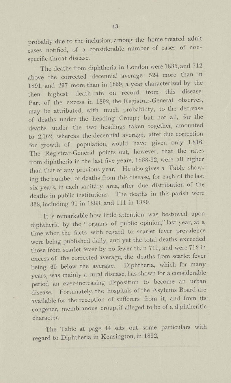 43 probably due to the inclusion, among the home-treated adult cases notified, of a considerable number of cases of non specific throat disease. The deaths from diphtheria in London were 1885, and 712 above the corrected decennial average: 524 more than in 1891, and 297 more than in 1889, a year characterized by the then highest death-rate on record from this disease. Part of the excess in 1892, the Registrar-General observes, may be attributed, with much probability, to the decrease of deaths under the heading Croup; but not all, for the deaths under the two headings taken together, amounted to 2,162, whereas the decennial average, after due correction for growth of population, would have given only 1,816. The Registrar-General points out, however, that the rates from diphtheria in the last five years, 1888-92, were all higher than that of any previous year, He also gives a Table show ing the number of deaths from this disease, for each of the last six years, in each sanitary area, after due distribution of the deaths in public institutions. The deaths in this parish were 338, including 91 in 1888, and 111 in 1889. It is remarkable how little attention was bestowed upon diphtheria by the organs of public opinion, last year, at a time when the facts with regard to scarlet fever prevalence were being published daily, and yet the total deaths exceeded those from scarlet fever by no fewer than 711, and were 712 in excess of the corrected average, the deaths from scarlet fever being 60 below the average. Diphtheria, which for many years, was mainly a rural disease, has shown for a considerable period an ever-increasing disposition to become an urban disease. Fortunately, the hospitals of the Asylums Board are available for the reception of sufferers from it, and from its congener, membranous croup, if alleged to be of a diphtheritic character. The Table at page 44 sets out some particulars with regard to Diphtheria in Kensington, in 1892,
