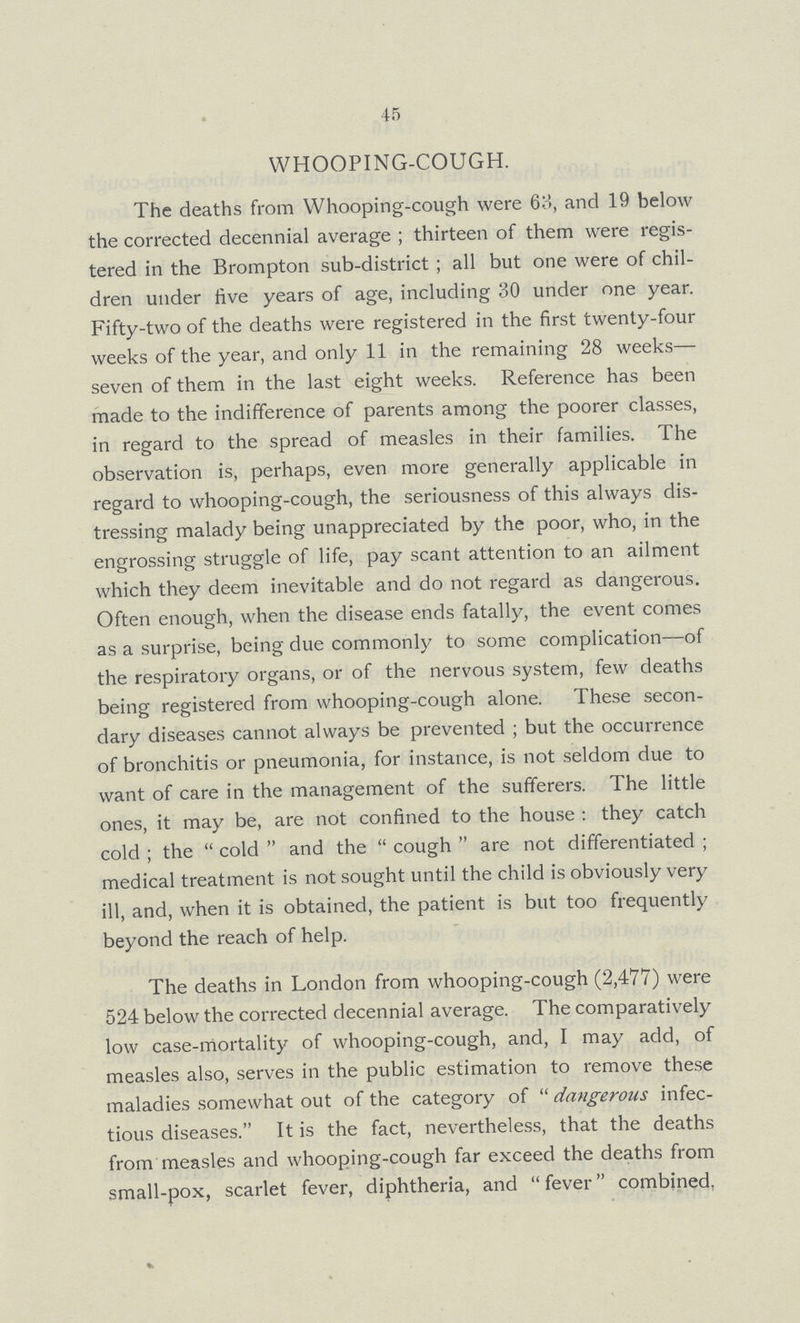 45 WHOOPING-COUGH. The deaths from Whooping-cough were 63, and 19 below the corrected decennial average; thirteen of them were regis tered in the Brompton sub-district; all but one were of chil dren under live years of age, including 30 under one year. Fifty-two of the deaths were registered in the first twenty-four weeks of the year, and only 11 in the remaining 28 weeks— seven of them in the last eight weeks. Reference has been made to the indifference of parents among the poorer classes, in regard to the spread of measles in their families. The observation is, perhaps, even more generally applicable in regard to whooping-cough, the seriousness of this always dis tressing malady being unappreciated by the poor, who, in the engrossing struggle of life, pay scant attention to an ailment which they deem inevitable and do not regard as dangerous. Often enough, when the disease ends fatally, the event comes as a surprise, being due commonly to some complication—of the respiratory organs, or of the nervous system, few deaths being registered from whooping-cough alone. These secon dary diseases cannot always be prevented; but the occurrence of bronchitis or pneumonia, for instance, is not seldom due to want of care in the management of the sufferers. The little ones, it may be, are not confined to the house: they catch cold; the cold and the cough are not differentiated; medical treatment is not sought until the child is obviously very ill, and, when it is obtained, the patient is but too frequently beyond the reach of help. The deaths in London from whooping-cough (2,477) were 524 below the corrected decennial average. The comparatively low case-mortality of whooping-cough, and, I may add, of measles also, serves in the public estimation to remove these maladies somewhat out of the category of dangerous infec tious diseases. It is the fact, nevertheless, that the deaths from measles and whooping-cough far exceed the deaths from small-pox, scarlet fever, diphtheria, and fever combined.
