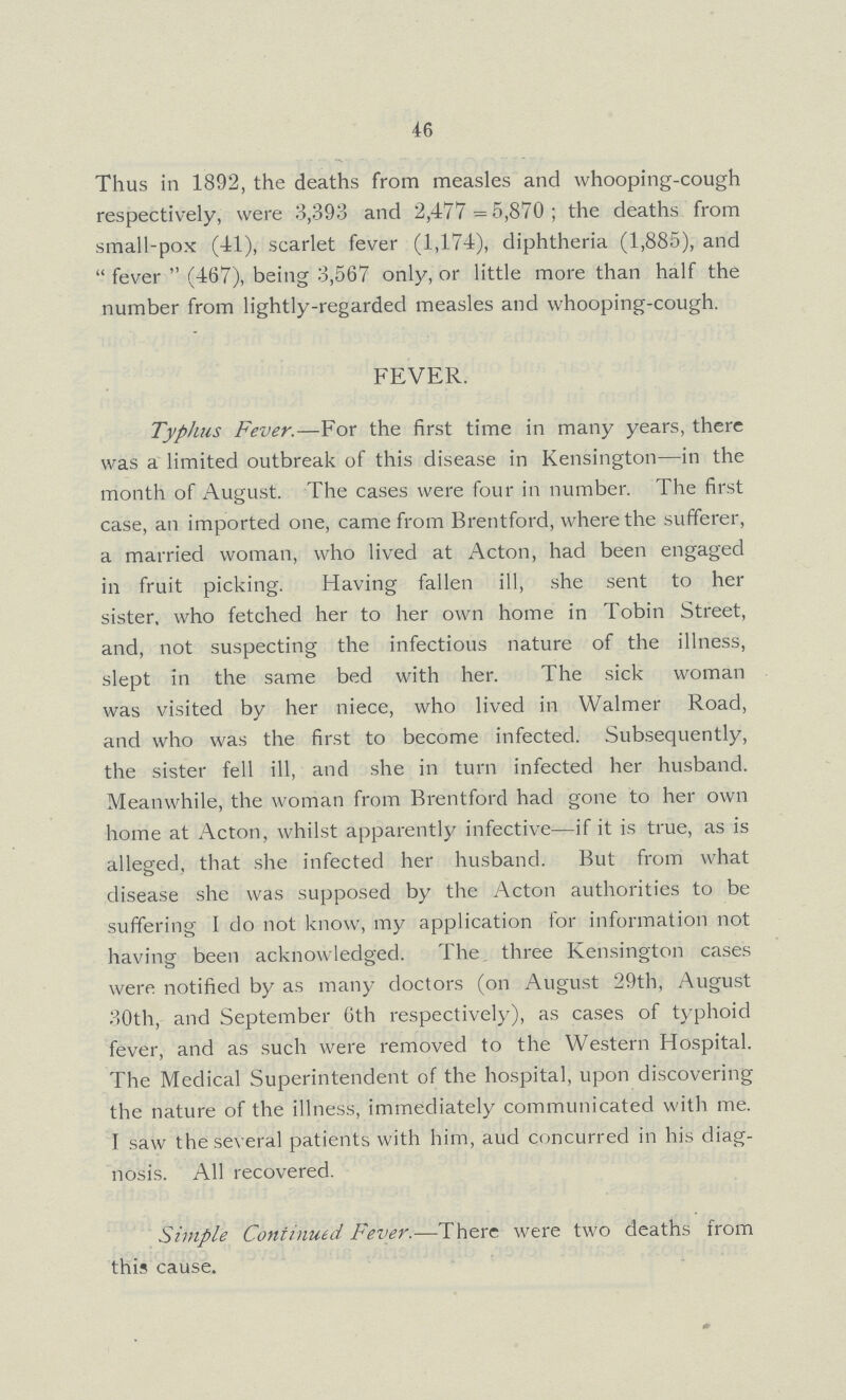 46 Thus in 1892, the deaths from measles and whooping-cough respectively, were 3,393 and 2,477=5,870; the deaths from small-pox (41), scarlet fever (1,174), diphtheria (1,885), and fever (467), being 3,567 only, or little more than half the number from lightly-regarded measles and whooping-cough. FEVER. Typhus Fever.— For the first time in many years, there was a limited outbreak of this disease in Kensington—in the month of August. The cases were four in number. The first case, an imported one, came from Brentford, where the sufferer, a married woman, who lived at Acton, had been engaged in fruit picking. Having fallen ill, she sent to her sister, who fetched her to her own home in Tobin Street, and, not suspecting the infectious nature of the illness, slept in the same bed with her. The sick woman was visited by her niece, who lived in Walmer Road, and who was the first to become infected. Subsequently, the sister fell ill, and she in turn infected her husband. Meanwhile, the woman from Brentford had gone to her own home at Acton, whilst apparently infective—if it is true, as is alleged, that she infected her husband. But from what disease she was supposed by the Acton authorities to be suffering I do not know, my application for information not having been acknowledged. The, three Kensington cases were notified by as many doctors (on August 29th, August 30th, and September 6th respectively), as cases of typhoid fever, and as such were removed to the Western Hospital. The Medical Superintendent of the hospital, upon discovering the nature of the illness, immediately communicated with me. I saw the several patients with him, aud concurred in his diag nosis. All recovered. Simple Continued Fever.— There were two deaths from this cause.