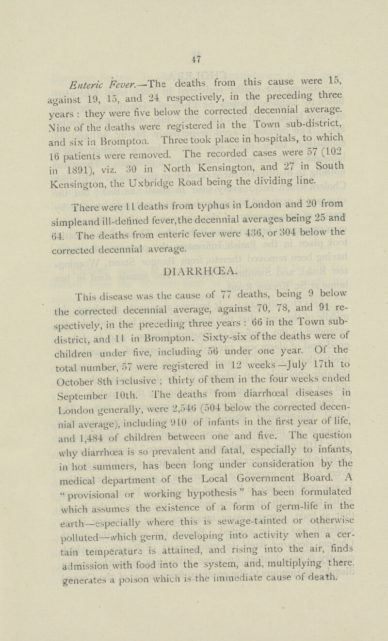 47 Enteric Fever.— The deaths from this cause were 15, against 19, 15, and 24 respectively, in the preceding three years: they were five below the corrected decennial average. Nine of the deaths were registered in the Town sub-district, and six in Brompton. Three took place in hospitals, to which 16 patients were removed. The recorded cases were 57 (102 in 1891), viz. 30 in North Kensington, and 27 in South Kensington, the Uxbridge Road being the dividing line. There were 11 deaths from typhus in London and 20 from simpleand ill-defined fever, the decennial averages being 25 and 64. The deaths from enteric fever were 436, or 304 below the corrected decennial average. DIARRHŒA. This disease was the cause of 77 deaths, being 9 below the corrected decennial average, against 70, 78, and 91 re spectively, in the preceding three years: 66 in the Town sub district, and 11 in Brompton. Sixty-six of the deaths were of children under five, including 56 under one year. Of the total number, 57 were registered in 12 weeks—July 17th to October 8th inclusive; thirty of them in the four weeks ended September 10th. The deaths from diarrhceal diseases in London generally, were 2,546 (504 below the corrected decen nial average), including 910 of infants in the first year of life, and 1,484 of children between one and five. The question why diarrhoea is so prevalent and fatal, especially to infants, in hot summers, has been long under consideration by the medical department of the Local Government Board. A provisional or working hypothesis has been formulated which assumes the existence of a form of germ-life in the earth—especially where this is sewage-tainted or otherwise polluted—-which germ, developing into activity when a cer tain temperature is attained, and rising into the air, finds admission with food into the system, and, multiplying there, generates a poison which is the immediate cause of death.
