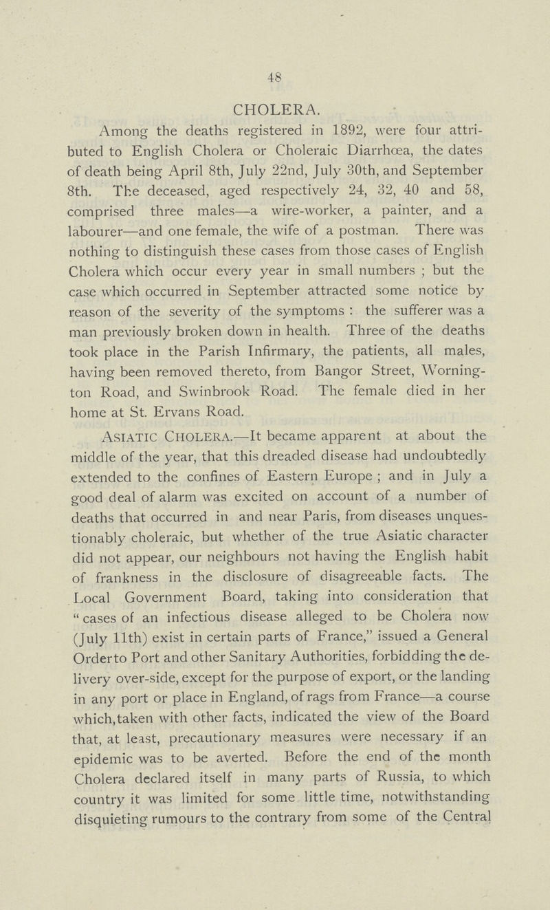 48 CHOLERA. Among the deaths registered in 1892, were four attri buted to English Cholera or Choleraic Diarrhoea, the dates of death being April 8th, July 22nd, July 30th, and September 8th. The deceased, aged respectively 24, 32, 40 and 58, comprised three males—a wire-worker, a painter, and a labourer—and one female, the wife of a postman. There was nothing to distinguish these cases from those cases of English Cholera which occur every year in small numbers; but the case which occurred in September attracted some notice by reason of the severity of the symptoms: the sufferer was a man previously broken down in health. Three of the deaths took place in the Parish Infirmary, the patients, all males, having been removed thereto, from Bangor Street, Worning ton Road, and Swinbrook Road. The female died in her home at St. Ervans Road. Asiatic Cholera.— It became apparent at about the middle of the year, that this dreaded disease had undoubtedly extended to the confines of Eastern Europe; and in July a good deal of alarm was excited on account of a number of deaths that occurred in and near Paris, from diseases unques tionably choleraic, but whether of the true Asiatic character did not appear, our neighbours not having the English habit of frankness in the disclosure of disagreeable facts. The Local Government Board, taking into consideration that cases of an infectious disease alleged to be Cholera now (July 11th) exist in certain parts of France, issued a General Orderto Port and other Sanitary Authorities, forbidding the de livery over-side, except for the purpose of export, or the landing in any port or place in England, of rags from France—a course which, taken with other facts, indicated the view of the Board that, at least, precautionary measures were necessary if an epidemic was to be averted. Before the end of the month Cholera declared itself in many parts of Russia, to which country it was limited for some little time, notwithstanding disquieting rumours to the contrary from some of the Central