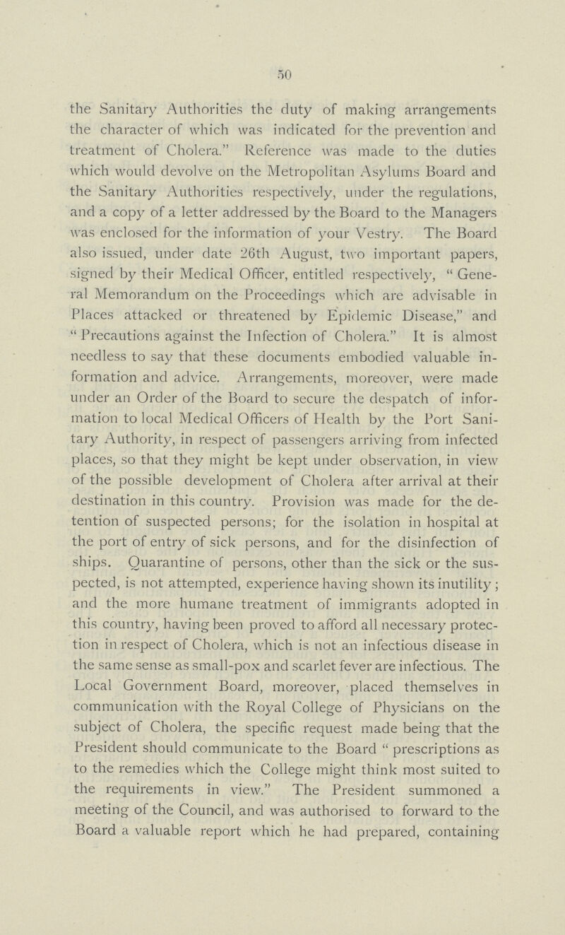 50 the Sanitary Authorities the duty of making arrangements the character of which was indicated for the prevention and treatment of Cholera. Reference was made to the duties which would devolve on the Metropolitan Asylums Board and the Sanitary Authorities respectively, under the regulations, and a copy of a letter addressed by the Board to the Managers was enclosed for the information of your Vestry. The Board also issued, under date 26th August, two important papers, signed by their Medical Officer, entitled respectively, Gene ral Memorandum on the Proceedings which are advisable in Places attacked or threatened by Epidemic Disease, and Precautions against the Infection of Cholera. It is almost needless to say that these documents embodied valuable in formation and advice. Arrangements, moreover, were made under an Order of the Board to secure the despatch of infor mation to local Medical Officers of Health by the Port Sani tary Authority, in respect of passengers arriving from infected places, so that they might be kept under observation, in view of the possible development of Cholera after arrival at their destination in this country. Provision was made for the de tention of suspected persons; for the isolation in hospital at the port of entry of sick persons, and for the disinfection of ships. Quarantine of persons, other than the sick or the sus pected, is not attempted, experience having shown its inutility; and the more humane treatment of immigrants adopted in this country, having been proved to afford all necessary protec tion in respect of Cholera, which is not an infectious disease in the same sense as small-pox and scarlet fever are infectious. The Local Government Board, moreover, placed themselves in communication with the Royal College of Physicians on the subject of Cholera, the specific request made being that the President should communicate to the Board prescriptions as to the remedies which the College might think most suited to the requirements in view. The President summoned a meeting of the Council, and was authorised to forward to the Board a valuable report which he had prepared, containing