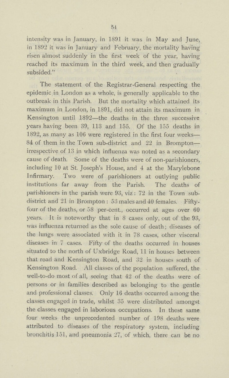 54 intensity was in January, in 1891 it was in May and June, in 1892 it was in January and February, the mortality having risen almost suddenly in the first week of the year, having reached its maximum in the third week, and then gradually subsided. The statement of the Registrar-General respecting the epidemic in London as a whole, is generally applicable to the outbreak in this Parish. But the mortality which attained its maximum in London, in 1891, did not attain its maximum in Kensington until 1892—the deaths in the three successive years having been 39, 113 and 155. Of the 155 deaths in 1892, as many as 106 were registered in the first four weeks— 84 of them in the Town sub-district and 22 in Brompton— irrespective of 13 in which influenza was noted as a secondary cause of death. Some of the deaths were of non-parishioners, including 10 at St. Joseph's House, and 4 at the Marylebone Infirmary. Two were of parishioners at outlying public institutions far away from the Parish. The deaths of parishioners in the parish were 93, viz: 72 in the Town sub district and 21 in Brompton: 53 males and 40 females. Fifty four of the deaths, or 58 per-cent., occurred at ages over 60 years. It is noteworthy that in 8 cases only, out of the 93, was influenza returned as the sole cause of death; diseases of the lungs were associated with it in 78 cases, other visceral diseases in 7 cases. Fifty of the deaths occurred in houses situated to the north of Uxbridge Road, 11 in houses between that road and Kensington Road, and 32 in houses south of Kensington Road. All classes of the population suffered, the well-to-do most of all, seeing that 42 of the deaths were of persons or in families described as belonging to the gentle and professional classes. Only 16 deaths occurred among the classes engaged in trade, whilst 35 were distributed amongst the classes engaged in laborious occupations. In these same four weeks the unprecedented number of 198 deaths were attributed to diseases of the respiratory system, including bronchitis 151, and pneumonia 27, of which, there can be no