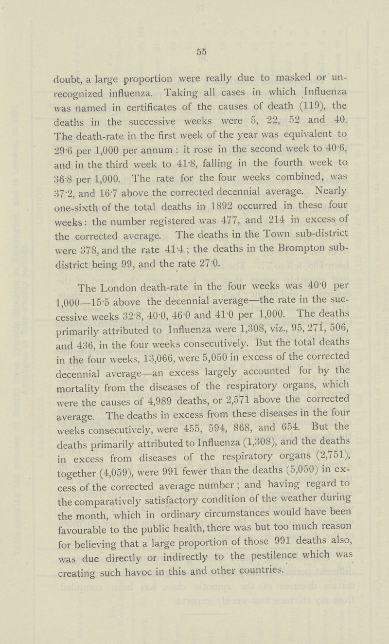 55 doubt, a large proportion were really due to masked or un recognized influenza. Taking all cases in which Influenza was named in certificates of the causes of death (119), the deaths in the successive weeks were 5, 22, 52 and 40. The death-rate in the first week of the year was equivalent to 29.6 per 1,000 per annum: it rose in the second week to 40.6, and in the third week to 41.8, falling in the fourth week to 36.8 per 1,000. The rate for the four weeks combined, was 37.2, and 16.7 above the corrected decennial average. Nearly one-sixth of the total deaths in 1892 occurred in these four weeks: the number registered was 477, and 214 in excess of the corrected average. The deaths in the Town sub-district were 378, and the rate 414; the deaths in the Brompton sub district being 99, and the rate 27.0. The London death-rate in the four weeks was 40.0 per 1,000—15.5 above the decennial average—the rate in the suc cessive weeks 32.8, 40.0, 46.0 and 41.0 per 1,000. The deaths primarily attributed to Influenza were 1,308, viz., 95, 271, 506, and 436, in the four weeks consecutively. But the total deaths in the four weeks, 13,066, were 5,050 in excess of the corrected decennial average—an excess largely accounted for by the mortality from the diseases of the respiratory organs, which were the causes of 4,989 deaths, or 2,571 above the corrected average. The deaths in excess from these diseases in the four weeks consecutively, were 455, 594, 868, and 654. But the deaths primarily attributed to Influenza (1,308), and the deaths in excess from diseases of the respiratory organs (2,751), together (4,059), were 991 fewer than the deaths (5,050) in ex cess of the corrected average number; and having regard to the comparatively satisfactory condition of the weather during the month, which in ordinary circumstances would have been favourable to the public health, there was but too much reason for believing that a large proportion of those 991 deaths also, was due directly or indirectly to the pestilence which was creating such havoc in this and other countries.