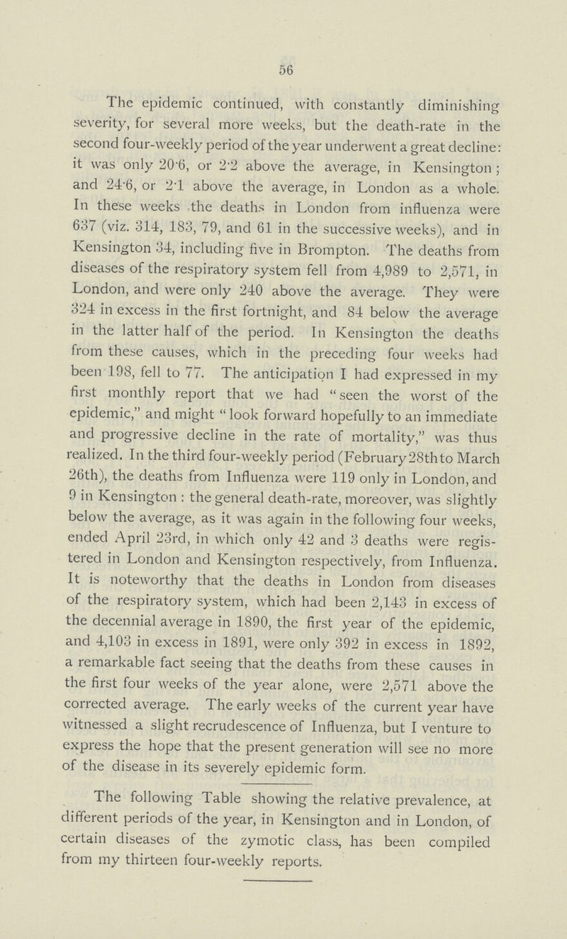 56 The epidemic continued, with constantly diminishing severity, for several more weeks, but the death-rate in the second four-weekly period of the year underwent a great decline: it was only 20.6, or 2.2 above the average, in Kensington; and 24 6, or 2.1 above the average, in London as a whole. In these weeks the deaths in London from influenza were 637 (viz. 314, 183, 79, and 61 in the successive weeks), and in Kensington 34, including five in Brompton. The deaths from diseases of the respiratory system fell from 4,989 to 2,571, in London, and were only 240 above the average. They were 324 in excess in the first fortnight, and 84 below the average in the latter half of the period. In Kensington the deaths from these causes, which in the preceding four weeks had been 198, fell to 77. The anticipation I had expressed in my first monthly report that we had seen the worst of the epidemic, and might look forward hopefully to an immediate and progressive decline in the rate of mortality, was thus realized. In the third four-weekly period (February 28th to March 26th), the deaths from Influenza were 119 only in London, and 9 in Kensington: the general death-rate, moreover, was slightly below the average, as it was again in the following four weeks, ended April 23rd, in which only 42 and 3 deaths were regis tered in London and Kensington respectively, from Influenza. It is noteworthy that the deaths in London from diseases of the respiratory system, which had been 2,143 in excess of the decennial average in 1890, the first year of the epidemic, and 4,103 in excess in 1891, were only 392 in excess in 1892, a remarkable fact seeing that the deaths from these causes in the first four weeks of the year alone, were 2,571 above the corrected average. The early weeks of the current year have witnessed a slight recrudescence of Influenza, but I venture to express the hope that the present generation will see no more of the disease in its severely epidemic form. The following Table showing the relative prevalence, at different periods of the year, in Kensington and in London, of certain diseases of the zymotic class, has been compiled from my thirteen four-weekly reports.