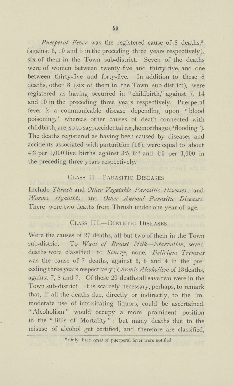 59 Puerperal Fever was the registered cause of 8 deaths* (against 6, 10 and 5 in the preceding three years respectively), six of them in the Town sub-district. Seven of the deaths were of women between twenty-five and thirty-five, and one between thirty-five and forty-five. In addition to these 8 deaths, other 8 (six of them in the Town sub-district), were registered as having occurred in childbirth, against 7, 14 and 10 in the preceding three years respectively. Puerperal fever is a communicable disease depending upon blood poisoning, whereas other causes of death connected with childbirth, are, so to say, accidental e.g., hemorrhage (flooding). The deaths registered as having been caused by diseases and accidents associated with parturition (16), were equal to about 4.3 per 1,000 live births, against 3.5, 6.2 and 4.0 per 1,000 in the preceding three years respectively. Class II.—Parasitic Diseases Include Thrush and Other Vegetable Parasitic Diseases; and Worms, Hydatids, and Other Animal Parasitic Diseases. There were two deaths from Thrush under one year of age. Class III.—Dietetic Diseases Were the causes of 27 deaths, all but two of them in the Town sub-district. To Want of Breast Milk—Starvation, seven deaths were classified; to Scurvy, none. Delirium Tremens was the cause of 7 deaths, against 6, 6 and 4 in the pre ceding three years respectively; Chronic Alcoholism of 13 deaths, against 7, 8 and 7. Of these 20 deaths all save two were in the Town sub-district. It is scarcely necessary, perhaps, to remark that, if all the deaths due, directly or indirectly, to the im moderate use of intoxicating liquors, could be ascertained, Alcoholism would occupy a more prominent position in the  Bills of Mortality: but many deaths due to the misuse of alcohol get certified, and therefore are classified, * Only three cases of puerperal fever were notified