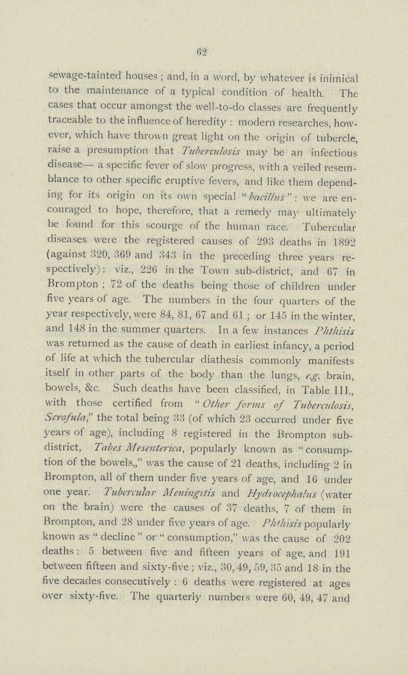 62 sewage-tainted houses; and, in a word, by whatever is inimical to the maintenance of a typical condition of health. The cases that occur amongst the well-to-do classes are frequently traceable to the influence of heredity: modern researches, how ever, which have thrown great light on the origin of tubercle, raise a presumption that Tuberculosis may be an infectious disease— a specific fever of slow progress, with a veiled resem blance to other specific eruptive fevers, and like them depend ing for its origin on its own special bacillus: we are en couraged to hope, therefore, that a remedy may ultimately be found for this scourge of the human race. Tubercular diseases were the registered causes of 293 deaths in 1892 (against 320, 369 and 343 in the preceding three years re spectively): viz., 226 in the Town sub-district, and 67 in Brompton; 72 of the deaths being those of children under five years of age. The numbers in the four quarters of the year respectively, were 84, 81, 67 and 61; or 145 in the winter, and 148 in the summer quarters. In a few instances Phthisis was returned as the cause of death in earliest infancy, a period of life at which the tubercular diathesis commonly manifests itself in other parts of the body than the lungs, e.g. brain, bowels, &c. Such deaths have been classified, in Table III., with those certified from Other forms of Tuberculosis, Scrofula the total being 33 (of which 23 occurred under five years of age), including 8 registered in the Brompton sub district, Tabes Meseuterica, popularly known as consump tion of the bowels,, was the cause of 21 deaths, including 2 in Brompton, all of them under five years of age, and 16 under one year. Tubercular Meningitis and Hydrocephalus (water on the brain) were the causes of 37 deaths, 7 of them in Brompton, and 28 under five years of age. Phthisis popularly known as decline or consumption, was the cause of 202 deaths: 5 between five and fifteen years of age, and 191 between fifteen and sixty-five; viz., 30,49, 59, 35 and 18 in the five decades consecutively: 6 deaths were registered at ages over sixty-five. The quarterly numbers were 60, 49, 47 and