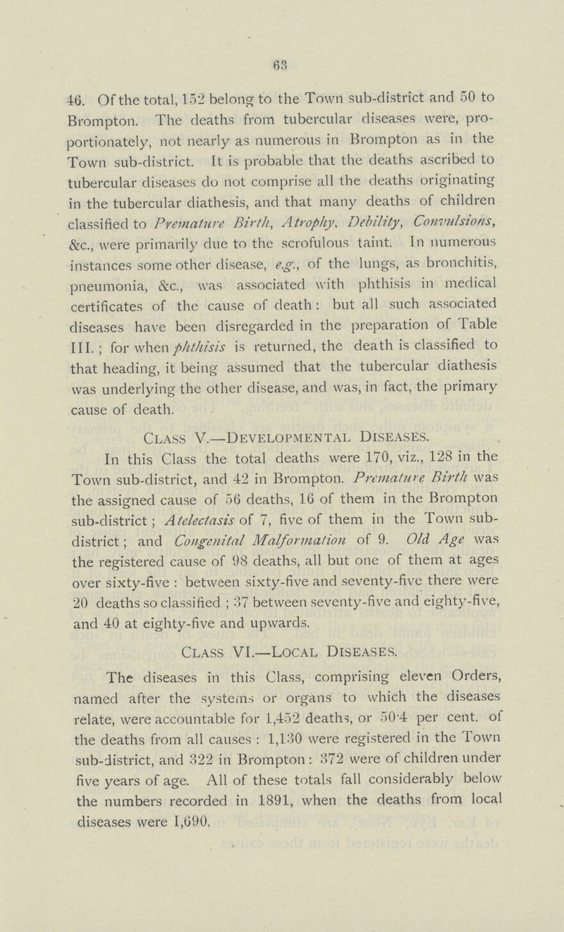 63 46. Of the total, 152 belong to the Town sub-district and 50 to Brompton. The deaths from tubercular diseases were, pro portionately, not nearly as numerous in Brompton as in the Town sub-district. It is probable that the deaths ascribed to tubercular diseases do not comprise all the deaths originating in the tubercular diathesis, and that many deaths of children classified to Premature Birth, Atrophy, Debility, Convulsions, &c., were primarily due to the scrofulous taint. In numerous instances some other disease, e.g., of the lungs, as bronchitis, pneumonia, &c., was associated with phthisis in medical certificates of the cause of death: but all such associated diseases have been disregarded in the preparation of Table III.; for when phthisis is returned, the death is classified to that heading, it being assumed that the tubercular diathesis was underlying the other disease, and was, in fact, the primary cause of death. Class V.—Developmental Diseases. In this Class the total deaths were 170, viz., 128 in the Town sub-district, and 42 in Brompton. Premature Birth was the assigned cause of 56 deaths, 16 of them in the Brompton sub-district; Atelectasis of 7, five of them in the Town sub district; and Congenital Malformation of 9. Old Age was the registered cause of 98 deaths, all but one of them at ages over sixty-five: between sixty-five and seventy-five there were 20 deaths so classified; 37 between seventy-five and eighty-five, and 40 at eighty-five and upwards. Class VI.—Local Diseases. The diseases in this Class, comprising eleven Orders, named after the systems or organs to which the diseases relate, were accountable for 1,452 deaths, or 50.4 per cent. of the deaths from all causes: 1,130 were registered in the Town sub-district, and 322 in Brompton: 372 were of children under five years of age. All of these totals fall considerably below the numbers recorded in 1891, when the deaths from local diseases were 1,690,