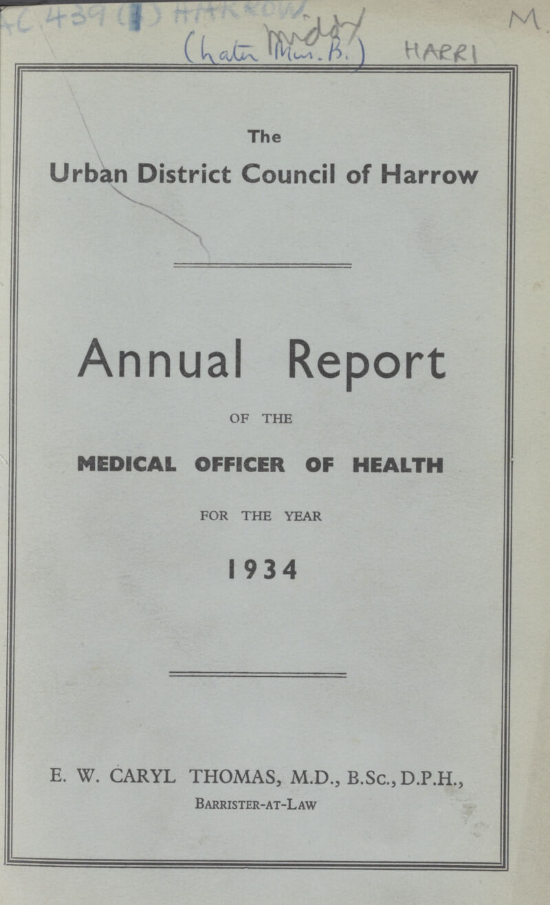 AC 439(1) AARROW M middy (hatn Miss.B.) HARRI The Urban District Council of Harrow Annual Report OF THE MEDICAL OFFICER OF HEALTH FOR THE YEAR 1934 E. W. CARYL THOMAS, M.D., B.Sc., D.P.H., Barrister-at-Law