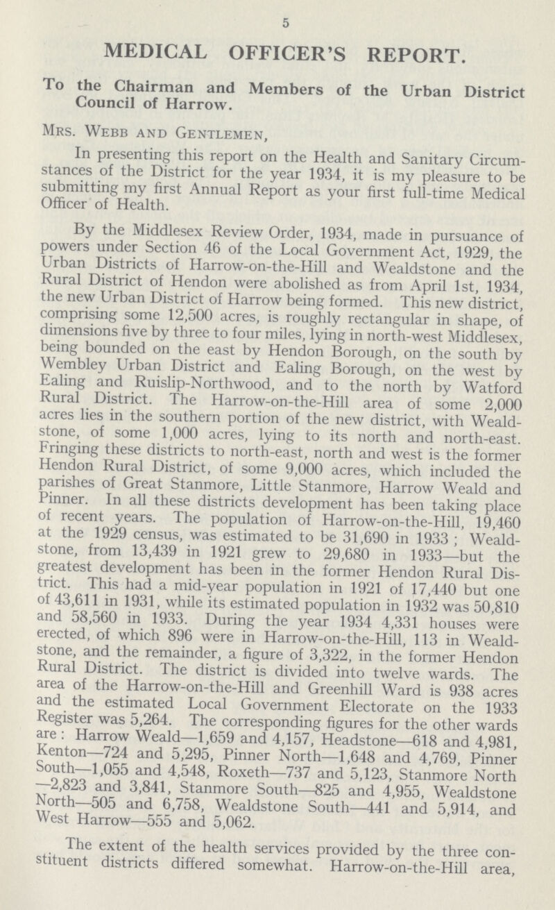 5 MEDICAL OFFICER'S REPORT. To the Chairman and Members of the Urban District Council of Harrow. Mrs. Webb and Gentlemen, In presenting this report on the Health and Sanitary Circum stances of the District for the year 1934, it is my pleasure to be submitting my first Annual Report as your first full-time Medical Officer of Health. By the Middlesex Review Order, 1934, made in pursuance of powers under Section 46 of the Local Government Act, 1929, the Urban Districts of Harrow-on-the-Hill and Wealdstone and the Rural District of Hendon were abolished as from April 1st, 1934, the new Urban District of Harrow being formed. This new district, comprising some 12,500 acres, is roughly rectangular in shape, of dimensions five by three to four miles, lying in north-west Middlesex, being bounded on the east by Hendon Borough, on the south by Wembley Urban District and Ealing Borough, on the west by Ealing and Ruislip-Northwood, and to the north by Watford Rural District. The Harrow-on-the-Hill area of some 2,000 acres lies in the southern portion of the new district, with Weald stone, of some 1,000 acres, lying to its north and north-east. Fringing these districts to north-east, north and west is the former Hendon Rural District, of some 9,000 acres, which included the parishes of Great Stanmore, Little Stanmore, Harrow Weald and Pinner. In all these districts development has been taking place of recent years. The population of Harrow-on-the-Hill, 19,460 at the 1929 census, was estimated to be 31,690 in 1933; Weald stone, from 13,439 in 1921 grew to 29,680 in 1933—but the greatest development has been in the former Hendon Rural Dis trict. This had a mid-year population in 1921 of 17,440 but one of 43,611 in 1931, while its estimated population in 1932 was 50,810 and 58,560 in 1933. During the year 1934 4,331 houses were erected, of which 896 were in Harrow-on-the-Hill, 113 in Weald stone, and the remainder, a figure of 3,322, in the former Hendon Rural District. The district is divided into twelve wards. The area of the Harrow-on-the-Hill and Greenhill Ward is 938 acres and the estimated Local Government Electorate on the 1933 Register was 5,264. The corresponding figures for the other wards are : Harrow Weald—1,659 and 4,157, Headstone—618 and 4,981, Kenton—724 and 5,295, Pinner North—1,648 and 4,769, Pinner South—1,055 and 4,548, Roxeth—737 and 5,123, Stanmore North —2,823 and 3,841, Stanmore South—825 and 4,955, Wealdstone North—505 and 6,758, Wealdstone South—441 and 5,914, and West Harrow—555 and 5,062. The extent of the health services provided by the three con stituent districts differed somewhat. Harrow-on-the-Hill area,