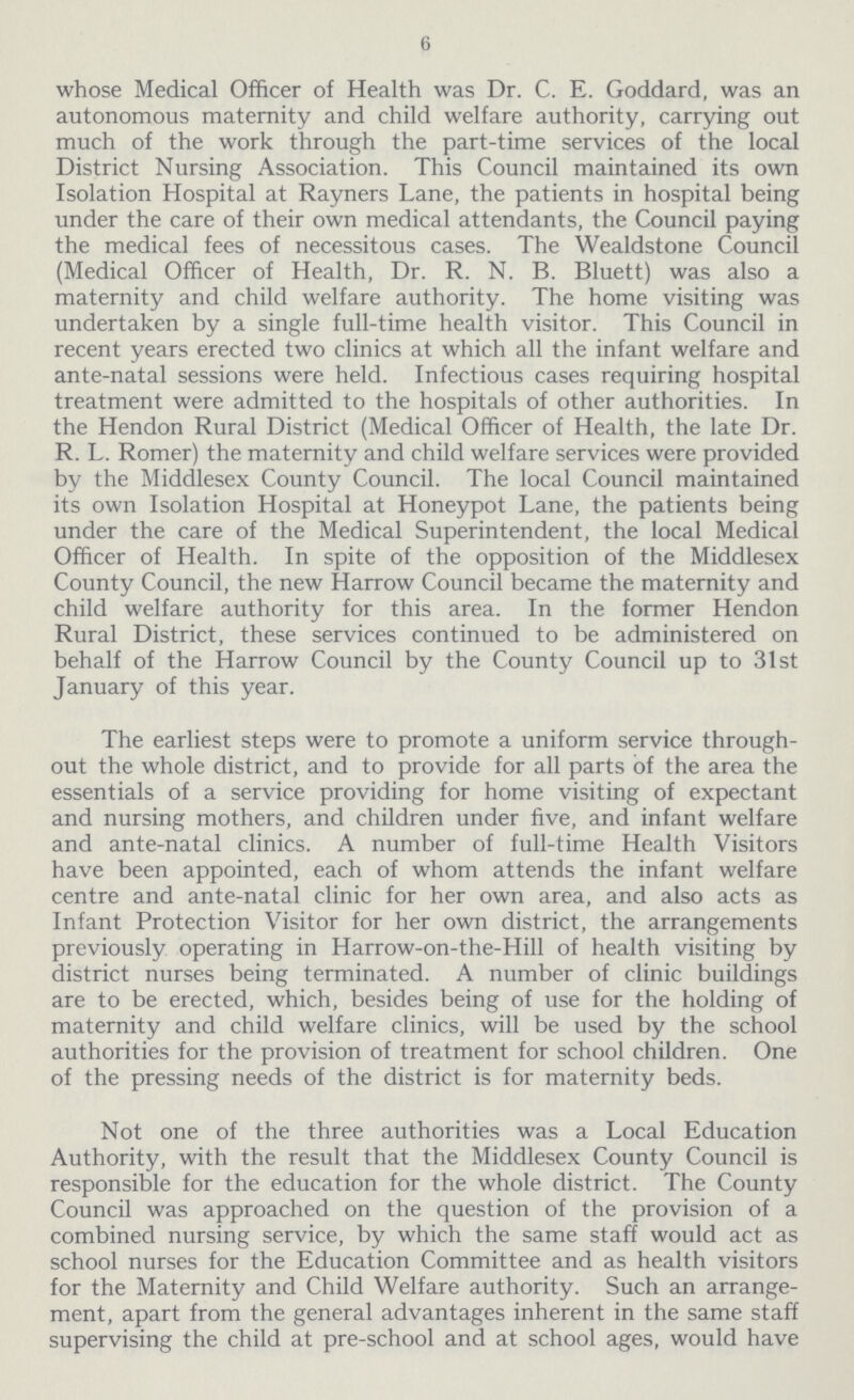 6 whose Medical Officer of Health was Dr. C. E. Goddard, was an autonomous maternity and child welfare authority, carrying out much of the work through the part-time services of the local District Nursing Association. This Council maintained its own Isolation Hospital at Rayners Lane, the patients in hospital being under the care of their own medical attendants, the Council paying the medical fees of necessitous cases. The Wealdstone Council (Medical Officer of Health, Dr. R. N. B. Bluett) was also a maternity and child welfare authority. The home visiting was undertaken by a single full-time health visitor. This Council in recent years erected two clinics at which all the infant welfare and ante-natal sessions were held. Infectious cases requiring hospital treatment were admitted to the hospitals of other authorities. In the Hendon Rural District (Medical Officer of Health, the late Dr. R. L. Romer) the maternity and child welfare services were provided by the Middlesex County Council. The local Council maintained its own Isolation Hospital at Honeypot Lane, the patients being under the care of the Medical Superintendent, the local Medical Officer of Health. In spite of the opposition of the Middlesex County Council, the new Harrow Council became the maternity and child welfare authority for this area. In the former Hendon Rural District, these services continued to be administered on behalf of the Harrow Council by the County Council up to 31st January of this year. The earliest steps were to promote a uniform service through out the whole district, and to provide for all parts of the area the essentials of a service providing for home visiting of expectant and nursing mothers, and children under five, and infant welfare and ante-natal clinics. A number of full-time Health Visitors have been appointed, each of whom attends the infant welfare centre and ante-natal clinic for her own area, and also acts as Infant Protection Visitor for her own district, the arrangements previously operating in Harrow-on-the-Hill of health visiting by district nurses being terminated. A number of clinic buildings are to be erected, which, besides being of use for the holding of maternity and child welfare clinics, will be used by the school authorities for the provision of treatment for school children. One of the pressing needs of the district is for maternity beds. Not one of the three authorities was a Local Education Authority, with the result that the Middlesex County Council is responsible for the education for the whole district. The County Council was approached on the question of the provision of a combined nursing service, by which the same staff would act as school nurses for the Education Committee and as health visitors for the Maternity and Child Welfare authority. Such an arrange ment, apart from the general advantages inherent in the same staff supervising the child at pre-school and at school ages, would have