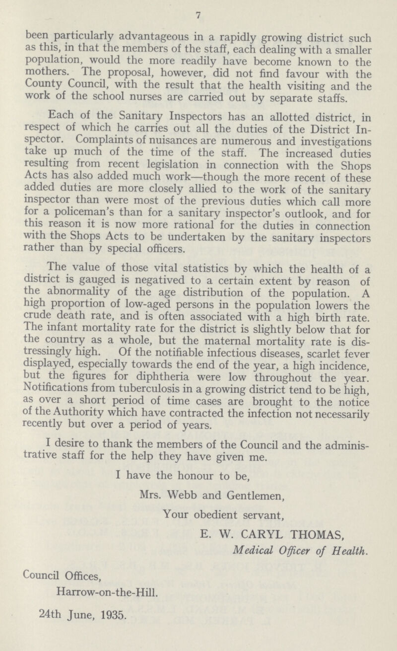 7 been particularly advantageous in a rapidly growing district such as this, in that the members of the staff, each dealing with a smaller population, would the more readily have become known to the mothers. The proposal, however, did not find favour with the County Council, with the result that the health visiting and the work of the school nurses are carried out by separate staffs. Each of the Sanitary Inspectors has an allotted district, in respect of which he carries out all the duties of the District In spector. Complaints of nuisances are numerous and investigations take up much of the time of the staff. The increased duties resulting from recent legislation in connection with the Shops Acts has also added much work—though the more recent of these added duties are more closely allied to the work of the sanitary inspector than were most of the previous duties which call more for a policeman's than for a sanitary inspector's outlook, and for this reason it is now more rational for the duties in connection with the Shops Acts to be undertaken by the sanitary inspectors rather than by special officers. The value of those vital statistics by which the health of a district is gauged is negatived to a certain extent by reason of the abnormality of the age distribution of the population. A high proportion of low-aged persons in the population lowers the crude death rate, and is often associated with a high birth rate. The infant mortality rate for the district is slightly below that for the country as a whole, but the maternal mortality rate is dis tressingly high. Of the notifiable infectious diseases, scarlet fever displayed, especially towards the end of the year, a high incidence, but the figures for diphtheria were low throughout the year. Notifications from tuberculosis in a growing district tend to be high, as over a short period of time cases are brought to the notice of the Authority which have contracted the infection not necessarily recently but over a period of years. I desire to thank the members of the Council and the adminis trative staff for the help they have given me. I have the honour to be, Mrs. Webb and Gentlemen, Your obedient servant, E. W. CARYL THOMAS, Medical Officer of Health. Council Offices, Harrow-on-the-Hill. 24th June, 1935.
