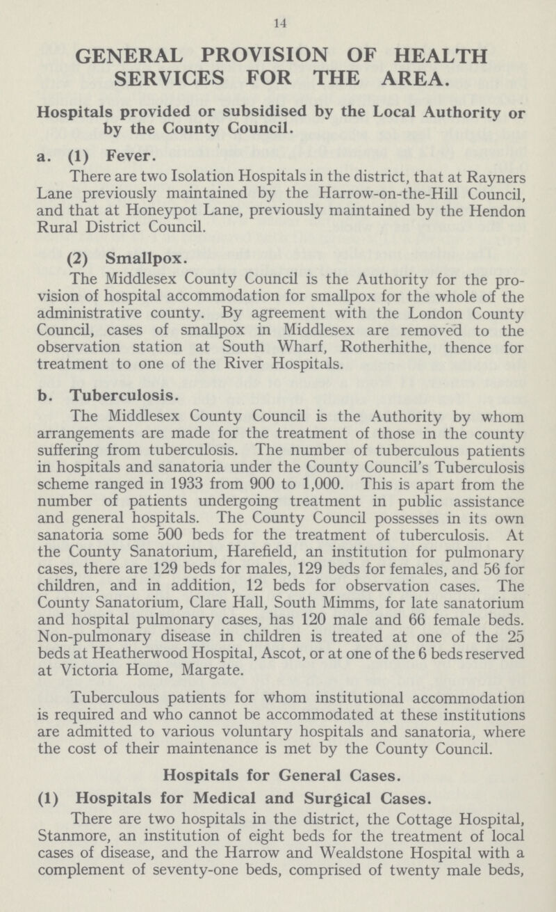 14 GENERAL PROVISION OF HEALTH SERVICES FOR THE AREA. Hospitals provided or subsidised by the Local Authority or by the County Council. a. (1) Fever. There are two Isolation Hospitals in the district, that at Rayners Lane previously maintained by the Harrow-on-the-Hill Council, and that at Honeypot Lane, previously maintained by the Hendon Rural District Council. (2) Smallpox. The Middlesex County Council is the Authority for the pro vision of hospital accommodation for smallpox for the whole of the administrative county. By agreement with the London County Council, cases of smallpox in Middlesex are removed to the observation station at South Wharf, Rotherhithe, thence for treatment to one of the River Hospitals. b. Tuberculosis. The Middlesex County Council is the Authority by whom arrangements are made for the treatment of those in the county suffering from tuberculosis. The number of tuberculous patients in hospitals and sanatoria under the County Council's Tuberculosis scheme ranged in 1933 from 900 to 1,000. This is apart from the number of patients undergoing treatment in public assistance and general hospitals. The County Council possesses in its own sanatoria some 500 beds for the treatment of tuberculosis. At the County Sanatorium, Harefield, an institution for pulmonary cases, there are 129 beds for males, 129 beds for females, and 56 for children, and in addition, 12 beds for observation cases. The County Sanatorium, Clare Hall, South Mimms, for late sanatorium and hospital pulmonary cases, has 120 male and 66 female beds. Non-pulmonary disease in children is treated at one of the 25 beds at Heatherwood Hospital, Ascot, or at one of the 6 beds reserved at Victoria Home, Margate. Tuberculous patients for whom institutional accommodation is required and who cannot be accommodated at these institutions are admitted to various voluntary hospitals and sanatoria, where the cost of their maintenance is met by the County Council. Hospitals for General Cases. (1) Hospitals for Medical and Surgical Cases. There are two hospitals in the district, the Cottage Hospital, Stanmore, an institution of eight beds for the treatment of local cases of disease, and the Harrow and Wealdstone Hospital with a complement of seventy-one beds, comprised of twenty male beds,