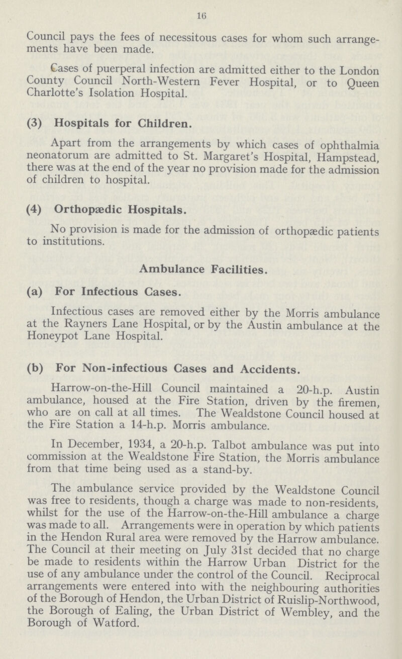 16 Council pays the fees of necessitous cases for whom such arrange ments have been made. Cases of puerperal infection are admitted either to the London County Council North-Western Fever Hospital, or to Queen Charlotte's Isolation Hospital. (3) Hospitals for Children. Apart from the arrangements by which cases of ophthalmia neonatorum are admitted to St. Margaret's Hospital, Hampstead, there was at the end of the year no provision made for the admission of children to hospital. (4) Orthopædic Hospitals. No provision is made for the admission of orthopaedic patients to institutions. Ambulance Facilities. (a) For Infectious Cases. Infectious cases are removed either by the Morris ambulance at the Rayners Lane Hospital, or by the Austin ambulance at the Honeypot Lane Hospital. (b) For Non-infectious Cases and Accidents. Harrow-on-the-Hill Council maintained a 20-h.p. Austin ambulance, housed at the Fire Station, driven by the firemen, who are on call at all times. The Wealdstone Council housed at the Fire Station a 14-h.p. Morris ambulance. In December, 1934, a 20-h.p. Talbot ambulance was put into commission at the Wealdstone Fire Station, the Morris ambulance from that time being used as a stand-by. The ambulance service provided by the Wealdstone Council was free to residents, though a charge was made to non-residents, whilst for the use of the Harrow-on-the-Hill ambulance a charge was made to all. Arrangements were in operation by which patients in the Hendon Rural area were removed by the Harrow ambulance. The Council at their meeting on July 31st decided that no charge be made to residents within the Harrow Urban District for the use of any ambulance under the control of the Council. Reciprocal arrangements were entered into with the neighbouring authorities of the Borough of Hendon, the Urban District of Ruislip-Northwood, the Borough of Ealing, the Urban District of Wembley, and the Borough of Watford.