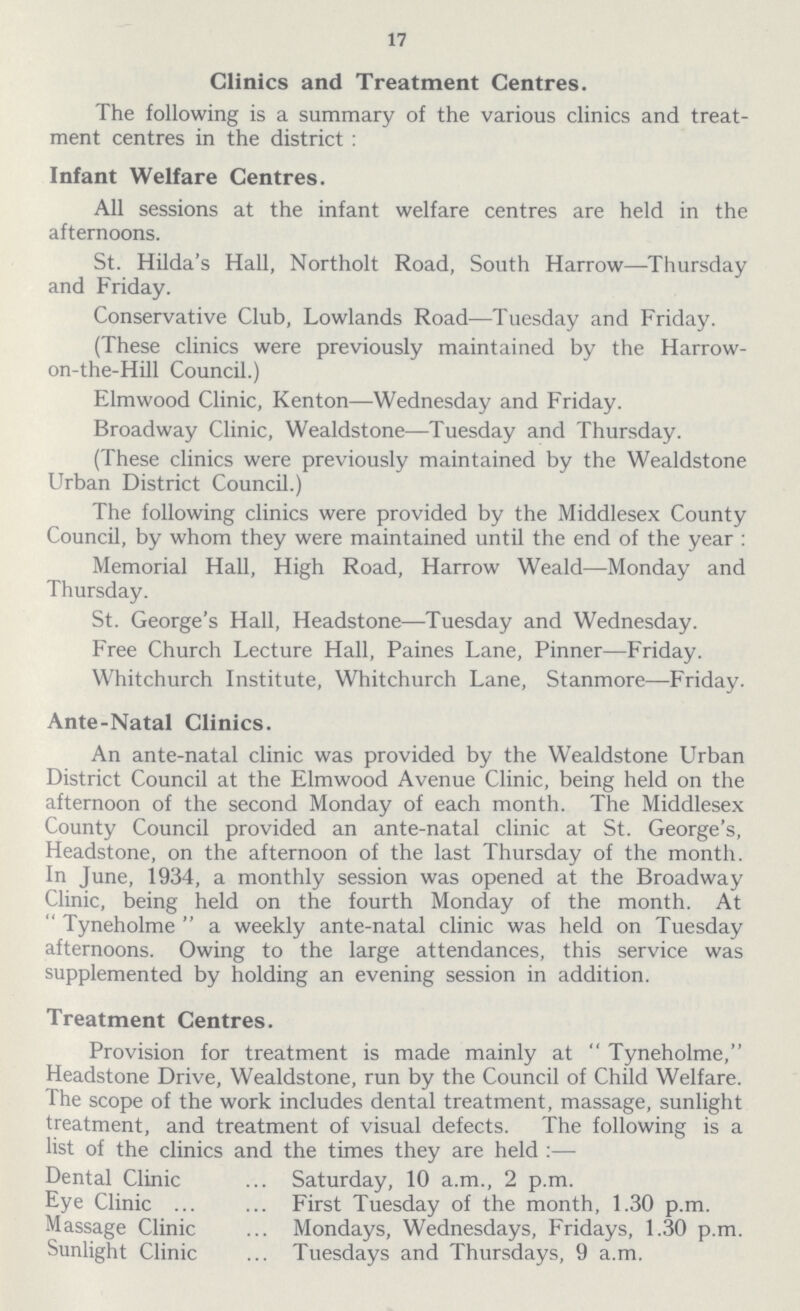 17 Clinics and Treatment Centres. The following is a summary of the various clinics and treat ment centres in the district: Infant Welfare Centres. All sessions at the infant welfare centres are held in the afternoons. St. Hilda's Hall, Northolt Road, South Harrow—Thursday and Friday. Conservative Club, Lowlands Road—Tuesday and Friday. (These clinics were previously maintained by the Harrow on-the-Hill Council.) Elmwood Clinic, Kenton—Wednesday and Friday. Broadway Clinic, Wealdstone—Tuesday and Thursday. (These clinics were previously maintained by the Wealdstone Urban District Council.) The following clinics were provided by the Middlesex County Council, by whom they were maintained until the end of the year : Memorial Hall, High Road, Harrow Weald—Monday and Thursday. St. George's Hall, Headstone—Tuesday and Wednesday. Free Church Lecture Hall, Paines Lane, Pinner—Friday. Whitchurch Institute, Whitchurch Lane, Stanmore—Friday. Ante-Natal Clinics. An ante-natal clinic was provided by the Wealdstone Urban District Council at the Elmwood Avenue Clinic, being held on the afternoon of the second Monday of each month. The Middlesex County Council provided an ante-natal clinic at St. George's, Headstone, on the afternoon of the last Thursday of the month. In June, 1934, a monthly session was opened at the Broadway Clinic, being held on the fourth Monday of the month. At Tyneholme a weekly ante-natal clinic was held on Tuesday afternoons. Owing to the large attendances, this service was supplemented by holding an evening session in addition. Treatment Centres. Provision for treatment is made mainly at Tyneholme, Headstone Drive, Wealdstone, run by the Council of Child Welfare. The scope of the work includes dental treatment, massage, sunlight treatment, and treatment of visual defects. The following is a list of the clinics and the times they are held:— Dental Clinic Saturday, 10 a.m., 2 p.m. Eye Clinic First Tuesday of the month, 1.30 p.m. Massage Clinic Mondays, Wednesdays, Fridays, 1.30 p.m. Sunlight Clinic Tuesdays and Thursdays, 9 a.m.