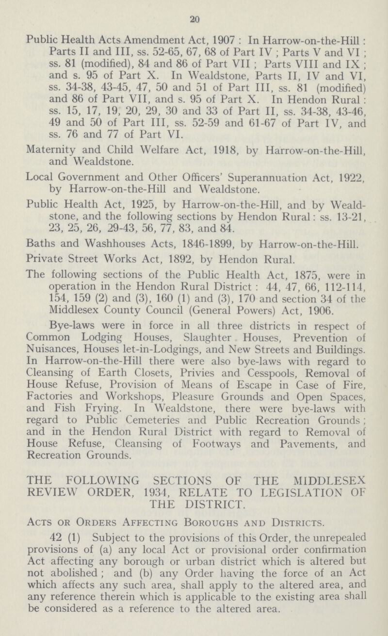 20 Public Health Acts Amendment Act, 1907: In Harrow-on-the-Hill: Parts II and III, ss. 52-65, 67, 68 of Part IV; Parts V and VI; ss. 81 (modified), 84 and 86 of Part VII; Parts VIII and IX; and s. 95 of Part X. In Wealdstone, Parts II, IV and VI, ss. 34-38, 43-45, 47, 50 and 51 of Part III, ss. 81 (modified) and 86 of Part VII, and s. 95 of Part X. In Hendon Rural : ss. 15, 17, 19, 20, 29, 30 and 33 of Part II, ss. 34-38, 43-46, 49 and 50 of Part III, ss. 52-59 and 61-67 of Part IV, and ss. 76 and 77 of Part VI. Maternity and Child Welfare Act, 1918, by Harrow-on-the-Hill, and Wealdstone. Local Government and Other Officers' Superannuation Act, 1922, by Harrow-on-the-Hill and Wealdstone. Public Health Act, 1925, by Harrow-on-the-Hill, and by Weald stone, and the following sections by Hendon Rural: ss. 13-21, 23, 25, 26, 29-43, 56, 77, 83, and 84. Baths and Washhouses Acts, 1846-1899, by Harrow-on-the-Hill. Private Street Works Act, 1892, by Hendon Rural. The following sections of the Public Health Act, 1875, were in operation in the Hendon Rural District: 44, 47, 66, 112-114, 154, 159 (2) and (3), 160 (1) and (3), 170 and section 34 of the Middlesex County Council (General Powers) Act, 1906. Bye-laws were in force in all three districts in respect of Common Lodging Houses, Slaughter Houses, Prevention of Nuisances, Houses let-in-Lodgings, and New Streets and Buildings. In Harrow-on-the-Hill there were also bye-laws with regard to Cleansing of Earth Closets, Privies and Cesspools, Removal of House Refuse, Provision of Means of Escape in Case of Fire, Factories and Workshops, Pleasure Grounds and Open Spaces, and Fish Frying. In Wealdstone, there were bye-laws with regard to Public Cemeteries and Public Recreation Grounds; and in the Hendon Rural District with regard to Removal of House Refuse, Cleansing of Footways and Pavements, and Recreation Grounds. THE FOLLOWING SECTIONS OF THE MIDDLESEX REVIEW ORDER, 1934, RELATE TO LEGISLATION OF THE DISTRICT. Acts or Orders Affecting Boroughs and Districts. 42 (1) Subject to the provisions of this Order, the unrepealed provisions of (a) any local Act or provisional order confirmation Act affecting any borough or urban district which is altered but not abolished; and (b) any Order having the force of an Act which affects any such area, shall apply to the altered area, and any reference therein which is applicable to the existing area shall be considered as a reference to the altered area.