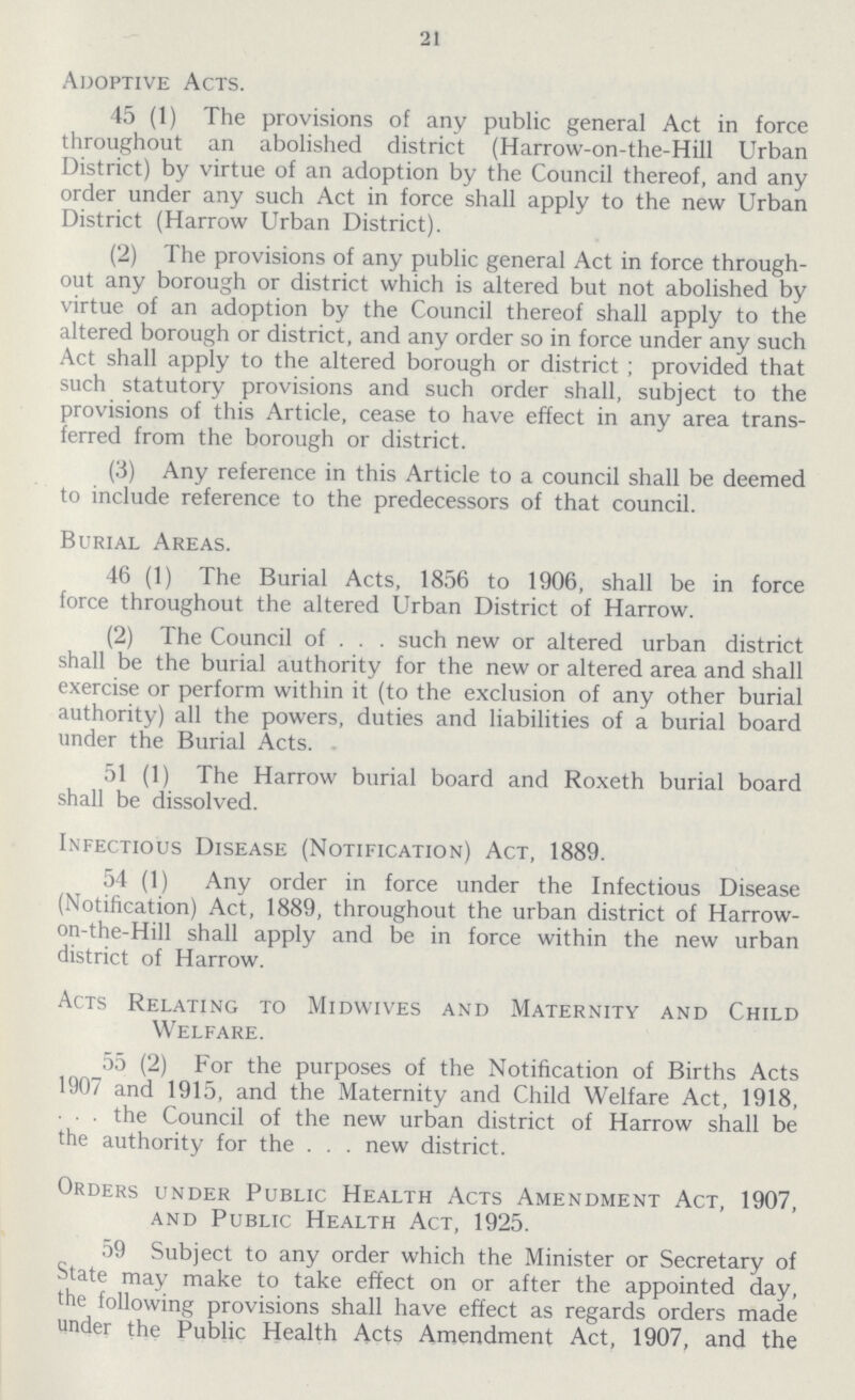 21 Adoptive Acts. 45 (1) The provisions of any public general Act in force throughout an abolished district (Harrow-on-the-Hill Urban District) by virtue of an adoption by the Council thereof, and any order under any such Act in force shall apply to the new Urban District (Harrow Urban District). (2) The provisions of any public general Act in force through out any borough or district which is altered but not abolished by virtue of an adoption by the Council thereof shall apply to the altered borough or district, and any order so in force under any such Act shall apply to the altered borough or district; provided that such statutory provisions and such order shall, subject to the provisions of this Article, cease to have effect in any area trans ferred from the borough or district. (3) Any reference in this Article to a council shall be deemed to include reference to the predecessors of that council. Burial Areas. 46 (1) The Burial Acts, 1856 to 1906, shall be in force force throughout the altered Urban District of Harrow. (2) The Council of . . . such new or altered urban district shall be the burial authority for the new or altered area and shall exercise or perform within it (to the exclusion of any other burial authority) all the powers, duties and liabilities of a burial board under the Burial Acts. 51 (1) The Harrow burial board and Roxeth burial board shall be dissolved. Infectious Disease (Notification) Act, 1889. 54 (1) Any order in force under the Infectious Disease (Notification) Act, 1889, throughout the urban district of Harrow on-the-Hill shall apply and be in force within the new urban district of Harrow. Acts Relating to Midwives and Maternity and Child Welfare. 55 (2) For the purposes of the Notification of Births Acts 1907 and 1915, and the Maternity and Child Welfare Act, 1918, the Council of the new urban district of Harrow shall be the authority for the . . . new district. Orders under Public Health Acts Amendment Act, 1907, and Public Health Act, 1925. 59 Subject to any order which the Minister or Secretary of State may make to take effect on or after the appointed day, the following provisions shall have effect as regards orders made under the Public Health Acts Amendment Act, 1907, and the