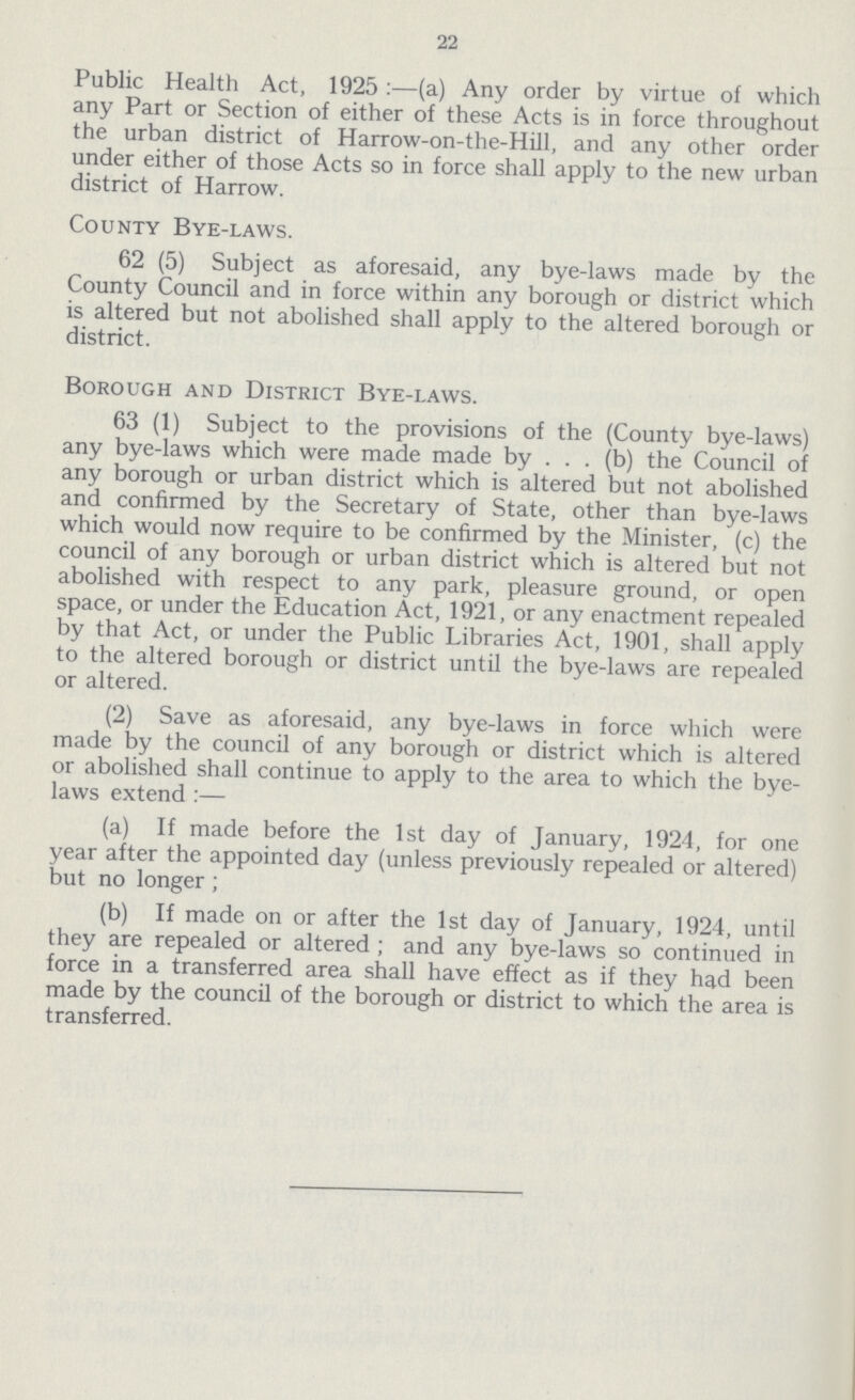 22 Public Health Act, 1925:—(a) Any order by virtue of which any Part or Section of either of these Acts is in force throughout the urban district of Harrow-on-the-Hill, and any other order under either of those Acts so in force shall apply to the new urban district of Harrow. County Bye-laws. 62 (5) Subject as aforesaid, any bye-laws made by the County Council and in force within any borough or district which is altered but not abolished shall apply to the altered borough or district. Borough and District Bye-laws. 63 (1) Subject to the provisions of the (County bye-laws) any bye-laws which were made made by . . . (b) the Council of any borough or urban district which is altered but not abolished and confirmed by the Secretary of State, other than bye-laws which would now require to be confirmed by the Minister, (c) the council of any borough or urban district which is altered but not abolished with respect to any park, pleasure ground, or open space, or under the Education Act, 1921, or any enactment repealed by that Act, or under the Public Libraries Act, 1901, shall apply to the altered borough or district until the bye-laws are repealed or altered. (2) Save as aforesaid, any bye-laws in force which were made by the council of any borough or district which is altered or abolished shall continue to apply to the area to which the bye laws extend:— (a) If made before the 1st day of January, 1924, for one year after the appointed day (unless previously repealed or altered) but no longer; (b) If made on or after the 1st day of January, 1924, until they are repealed or altered; and any bye-laws so continued in force in a transferred area shall have effect as if they had been made by the council of the borough or district to which the area is transferred.