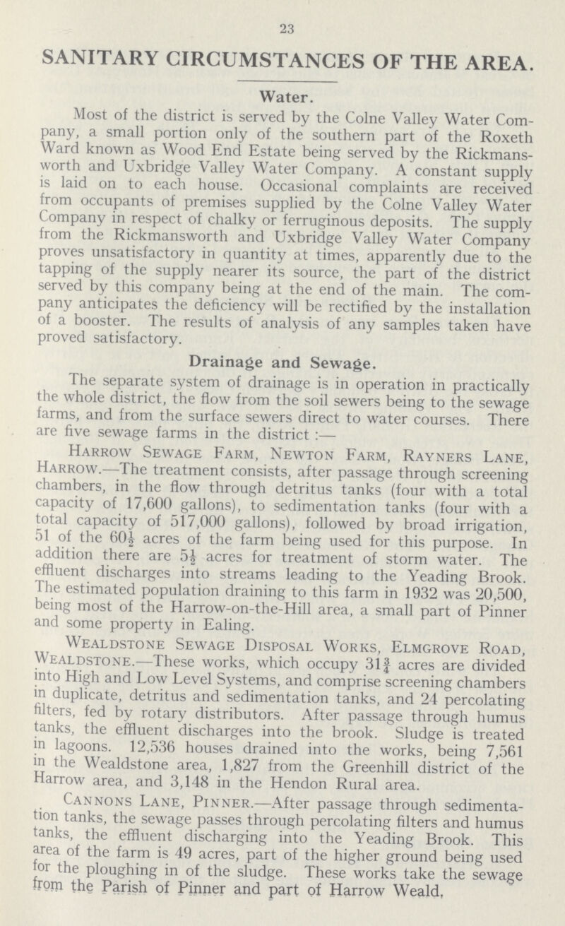 23 SANITARY CIRCUMSTANCES OF THE AREA. Water. Most of the district is served by the Colne Valley Water Com pany, a small portion only of the southern part of the Roxeth Ward known as Wood End Estate being served by the Rickmans worth and Uxbridge Valley Water Company. A constant supply is laid on to each house. Occasional complaints are received from occupants of premises supplied by the Colne Valley Water Company in respect of chalky or ferruginous deposits. The supply from the Rickmansworth and Uxbridge Valley Water Company proves unsatisfactory in quantity at times, apparently due to the tapping of the supply nearer its source, the part of the district served by this company being at the end of the main. The com pany anticipates the deficiency will be rectified by the installation of a booster. The results of analysis of any samples taken have proved satisfactory. Drainage and Sewage. The separate system of drainage is in operation in practically the whole district, the flow from the soil sewers being to the sewage farms, and from the surface sewers direct to water courses. There are five sewage farms in the district:— Harrow Sewage Farm, Newton Farm, Rayners Lane, Harrow.—The treatment consists, after passage through screening chambers, in the flow through detritus tanks (four with a total capacity of 17,600 gallons), to sedimentation tanks (four with a total capacity of 517,000 gallons), followed by broad irrigation, 51 of the 60½ acres of the farm being used for this purpose. In addition there are 5½ acres for treatment of storm water. The effluent discharges into streams leading to the Yeading Brook. The estimated population draining to this farm in 1932 was 20,500, being most of the Harrow-on-the-Hill area, a small part of Pinner and some property in Ealing. Wealdstone Sewage Disposal Works, Elmgrove Road, Wealdstone.—These works, which occupy 31¾ acres are divided into High and Low Level Systems, and comprise screening chambers in duplicate, detritus and sedimentation tanks, and 24 percolating filters, fed by rotary distributors. After passage through humus tanks, the effluent discharges into the brook. Sludge is treated in lagoons. 12,536 houses drained into the works, being 7,561 in the Wealdstone area, 1,827 from the Greenhill district of the Harrow area, and 3,148 in the Hendon Rural area. Cannons Lane, Pinner.—After passage through sedimenta tion tanks, the sewage passes through percolating filters and humus tanks, the effluent discharging into the Yeading Brook. This area of the farm is 49 acres, part of the higher ground being used for the ploughing in of the sludge. These works take the sewage from the Parish of Pinner and part of Harrow Weald.
