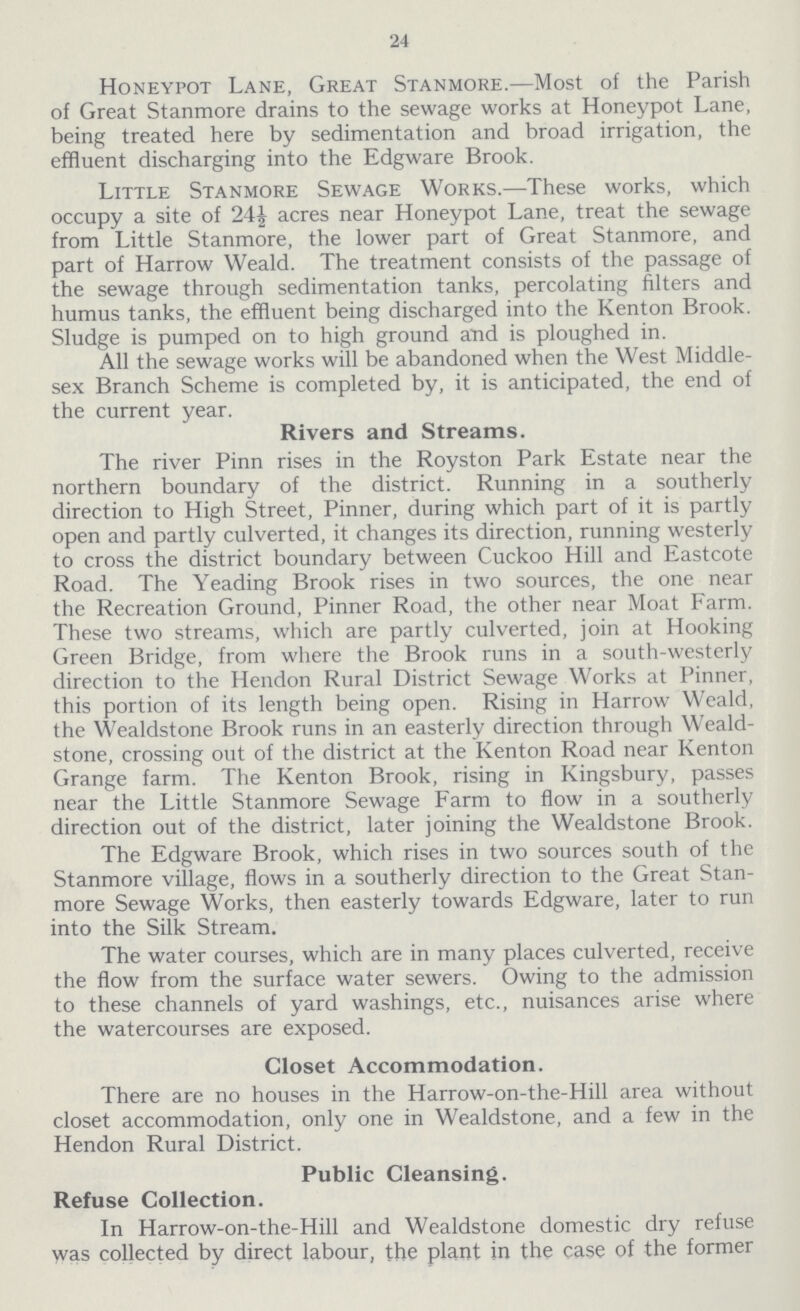 24 Honeypot Lane, Great Stanmore.—Most of the Parish of Great Stanmore drains to the sewage works at Honeypot Lane, being treated here by sedimentation and broad irrigation, the effluent discharging into the Edgware Brook. Little Stanmore Sewage Works.—These works, which occupy a site of 24½ acres near Honeypot Lane, treat the sewage from Little Stanmore, the lower part of Great Stanmore, and part of Harrow Weald. The treatment consists of the passage of the sewage through sedimentation tanks, percolating filters and humus tanks, the effluent being discharged into the Kenton Brook. Sludge is pumped on to high ground and is ploughed in. All the sewage works will be abandoned when the West Middle sex Branch Scheme is completed by, it is anticipated, the end of the current year. Rivers and Streams. The river Pinn rises in the Royston Park Estate near the northern boundary of the district. Running in a southerly direction to High Street, Pinner, during which part of it is partly open and partly culverted, it changes its direction, running westerly to cross the district boundary between Cuckoo Hill and Eastcote Road. The Yeading Brook rises in two sources, the one near the Recreation Ground, Pinner Road, the other near Moat Farm. These two streams, which are partly culverted, join at Hooking Green Bridge, from where the Brook runs in a south-westerly direction to the Hendon Rural District Sewage Works at Pinner, this portion of its length being open. Rising in Harrow Weald, the Wealdstone Brook runs in an easterly direction through Weald stone, crossing out of the district at the Kenton Road near Kenton Grange farm. The Kenton Brook, rising in Kingsbury, passes near the Little Stanmore Sewage Farm to flow in a southerly direction out of the district, later joining the Wealdstone Brook. The Edgware Brook, which rises in two sources south of the Stanmore village, flows in a southerly direction to the Great Stan more Sewage Works, then easterly towards Edgware, later to run into the Silk Stream. The water courses, which are in many places culverted, receive the flow from the surface water sewers. Owing to the admission to these channels of yard washings, etc., nuisances arise where the watercourses are exposed. Closet Accommodation. There are no houses in the Harrow-on-the-Hill area without closet accommodation, only one in Wealdstone, and a few in the Hendon Rural District. Public Cleansing. Refuse Collection. In Harrow-on-the-Hill and Wealdstone domestic dry refuse was collected by direct labour, the plant in the case of the former
