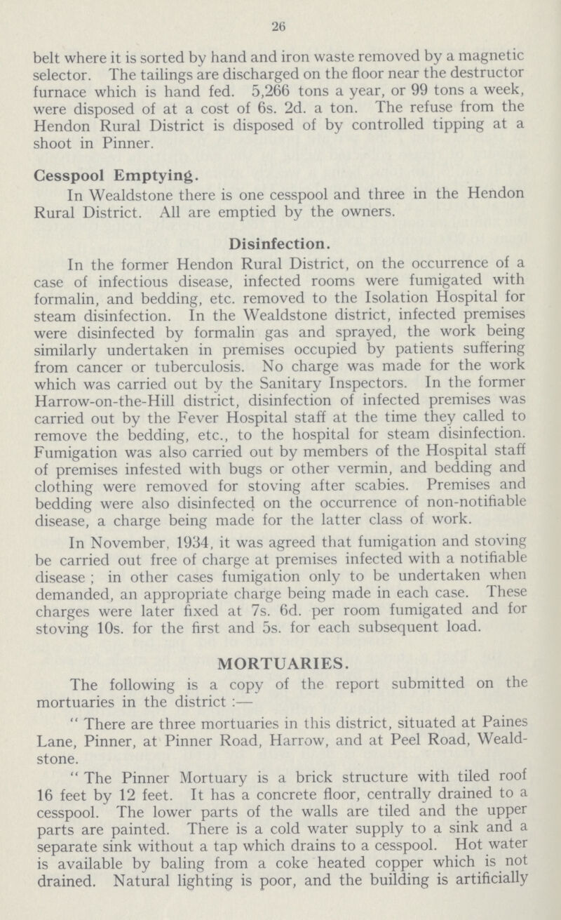 26 belt where it is sorted by hand and iron waste removed by a magnetic selector. The tailings are discharged on the floor near the destructor furnace which is hand fed. 5,266 tons a year, or 99 tons a week, were disposed of at a cost of 6s. 2d. a ton. The refuse from the Hendon Rural District is disposed of by controlled tipping at a shoot in Pinner. Cesspool Emptying. In Wealdstone there is one cesspool and three in the Hendon Rural District. All are emptied by the owners. Disinfection. In the former Hendon Rural District, on the occurrence of a case of infectious disease, infected rooms were fumigated with formalin, and bedding, etc. removed to the Isolation Hospital for steam disinfection. In the Wealdstone district, infected premises were disinfected by formalin gas and sprayed, the work being similarly undertaken in premises occupied by patients suffering from cancer or tuberculosis. No charge was made for the work which was carried out by the Sanitary Inspectors. In the former Harrow-on-the-Hill district, disinfection of infected premises was carried out by the Fever Hospital staff at the time they called to remove the bedding, etc., to the hospital for steam disinfection. Fumigation was also carried out by members of the Hospital staff of premises infested with bugs or other vermin, and bedding and clothing were removed for stoving after scabies. Premises and bedding were also disinfected on the occurrence of non-notifiable disease, a charge being made for the latter class of work. In November, 1934, it was agreed that fumigation and stoving be carried out free of charge at premises infected with a notifiable disease; in other cases fumigation only to be undertaken when demanded, an appropriate charge being made in each case. These charges were later fixed at 7s. 6d. per room fumigated and for stoving 10s. for the first and 5s. for each subsequent load. MORTUARIES. The following is a copy of the report submitted on the mortuaries in the district:— There are three mortuaries in this district, situated at Paines Lane, Pinner, at Pinner Road, Harrow, and at Peel Road, Weald stone. The Pinner Mortuary is a brick structure with tiled roof 16 feet by 12 feet. It has a concrete floor, centrally drained to a cesspool. The lower parts of the walls are tiled and the upper parts are painted. There is a cold water supply to a sink and a separate sink without a tap which drains to a cesspool. Hot water is available by baling from a coke heated copper which is not drained. Natural lighting is poor, and the building is artificially