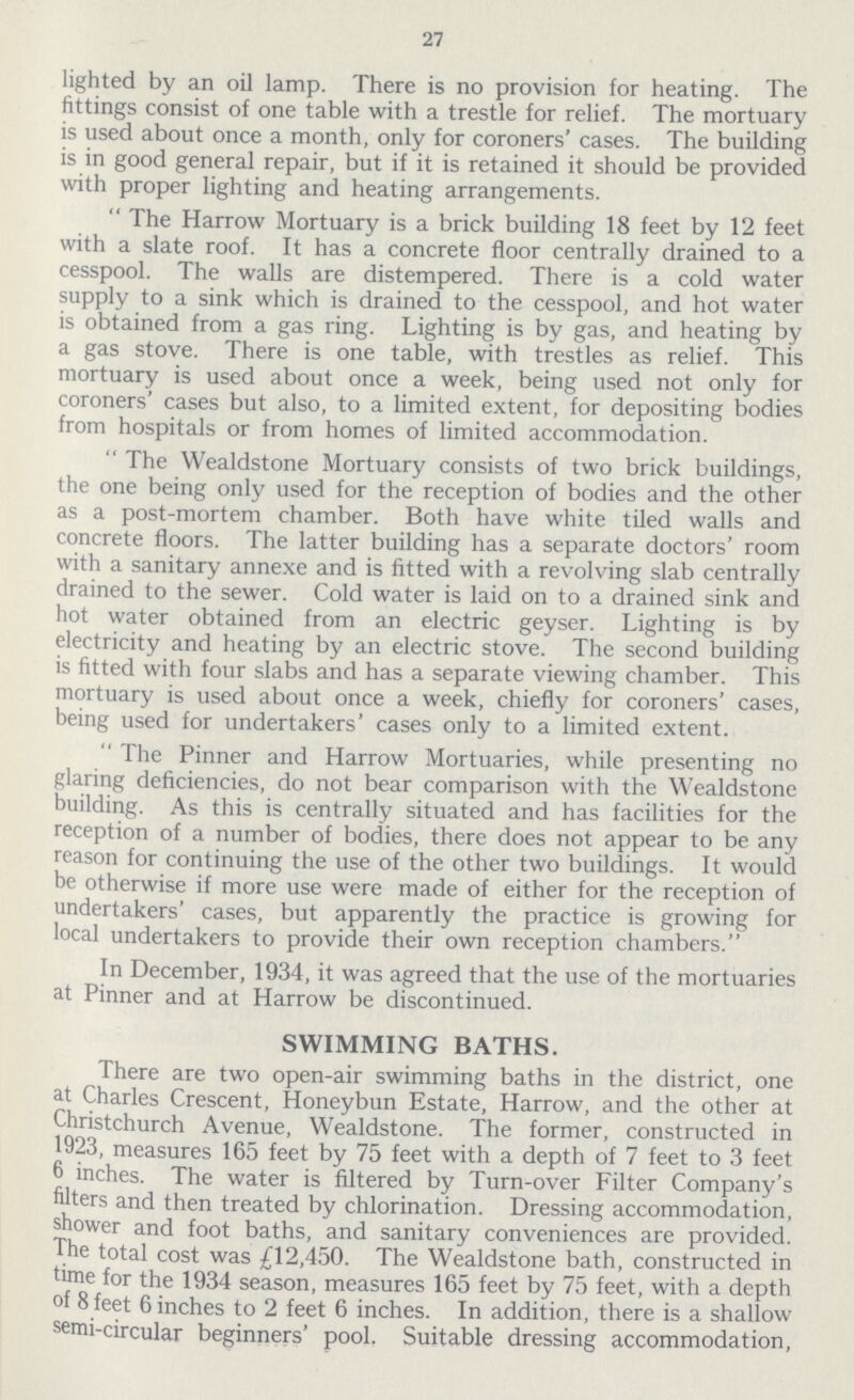 27 lighted by an oil lamp. There is no provision for heating. The fittings consist of one table with a trestle for relief. The mortuary is used about once a month, only for coroners' cases. The building is in good general repair, but if it is retained it should be provided with proper lighting and heating arrangements. The Harrow Mortuary is a brick building 18 feet by 12 feet with a slate roof. It has a concrete floor centrally drained to a cesspool. The walls are distempered. There is a cold water supply to a sink which is drained to the cesspool, and hot water is obtained from a gas ring. Lighting is by gas, and heating by a gas stove. There is one table, with trestles as relief. This mortuary is used about once a week, being used not only for coroners' cases but also, to a limited extent, for depositing bodies from hospitals or from homes of limited accommodation. The Wealdstone Mortuary consists of two brick buildings, the one being only used for the reception of bodies and the other as a post-mortem chamber. Both have white tiled walls and concrete floors. The latter building has a separate doctors' room with a sanitary annexe and is fitted with a revolving slab centrally drained to the sewer. Cold water is laid on to a drained sink and hot water obtained from an electric geyser. Lighting is by electricity and heating by an electric stove. The second building is fitted with four slabs and has a separate viewing chamber. This mortuary is used about once a week, chiefly for coroners' cases, being used for undertakers' cases only to a limited extent. The Pinner and Harrow Mortuaries, while presenting no glaring deficiencies, do not bear comparison with the Wealdstone building. As this is centrally situated and has facilities for the reception of a number of bodies, there does not appear to be any reason for continuing the use of the other two buildings. It would be otherwise if more use were made of either for the reception of undertakers' cases, but apparently the practice is growing for local undertakers to provide their own reception chambers. In December, 1934, it was agreed that the use of the mortuaries at Pinner and at Harrow be discontinued. SWIMMING BATHS. There are two open-air swimming baths in the district, one at Charles Crescent, Honeybun Estate, Harrow, and the other at Christchurch Avenue, Wealdstone. The former, constructed in 1923, measures 165 feet by 75 feet with a depth of 7 feet to 3 feet 6 inches. The water is filtered by Turn-over Filter Company's filters and then treated by chlorination. Dressing accommodation, shower and foot baths, and sanitary conveniences are provided. The total cost was £12,450. The Wealdstone bath, constructed in time for the 1934 season, measures 165 feet by 75 feet, with a depth of 8 feet 6 inches to 2 feet 6 inches. In addition, there is a shallow semi-circular beginners' pool. Suitable dressing accommodation,