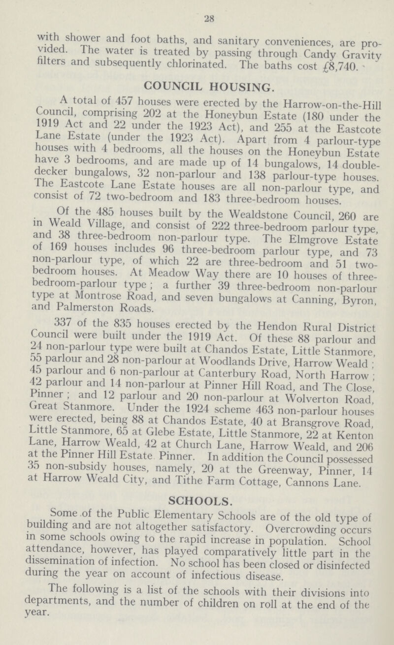 28 with shower and foot baths, and sanitary conveniences, are pro vided. The water is treated by passing through Candy Gravity filters and subsequently chlorinated. The baths cost £8,740. COUNCIL HOUSING. A total of 457 houses were erected by the Harrow-on-the-Hill Council, comprising 202 at the Honeybun Estate (180 under the 1919 Act and 22 under the 1923 Act), and 255 at the Eastcote Lane Estate (under the 1923 Act). Apart from 4 parlour-type houses with 4 bedrooms, all the houses on the Honeybun Estate have 3 bedrooms, and are made up of 14 bungalows, 14 double decker bungalows, 32 non-parlour and 138 parlour-type houses. The Eastcote Lane Estate houses are all non-parlour type, and consist of 72 two-bedroom and 183 three-bedroom houses. Of the 485 houses built by the Wealdstone Council, 260 are in Weald Village, and consist of 222 three-bedroom parlour type, and 38 three-bedroom non-parlour type. The Elmgrove Estate of 169 houses includes 96 three-bedroom parlour type, and 73 non-parlour type, of which 22 are three-bedroom and 51 two bedroom houses. At Meadow Way there are 10 houses of three bedroom-parlour type; a further 39 three-bedroom non-parlour type at Montrose Road, and seven bungalows at Canning, Byron, and Palmerston Roads. 337 of the 835 houses erected by the Hendon Rural District Council were built under the 1919 Act. Of these 88 parlour and 24 non-parlour type were built at Chandos Estate, Little Stanmore, 55 parlour and 28 non-parlour at Woodlands Drive, Harrow Weald; 45 parlour and 6 non-parlour at Canterbury Road, North Harrow; 42 parlour and 14 non-parlour at Pinner Hill Road, and The Close, Pinner; and 12 parlour and 20 non-parlour at Wolverton Road, Great Stanmore. Under the 1924 scheme 463 non-parlour houses were erected, being 88 at Chandos Estate, 40 at Bransgrove Road, Little Stanmore, 65 at Glebe Estate, Little Stanmore, 22 at Kenton Lane, Harrow Weald, 42 at Church Lane, Harrow Weald, and 206 at the Pinner Hill Estate Pinner. In addition the Council possessed 35 non-subsidy houses, namely, 20 at the Greenway, Pinner, 14 at Harrow Weald City, and Tithe Farm Cottage, Cannons Lane. SCHOOLS. Some of the Public Elementary Schools are of the old type of building and are not altogether satisfactory. Overcrowding occurs in some schools owing to the rapid increase in population. School attendance, however, has played comparatively little part in the dissemination of infection. No school has been closed or disinfected during the year on account of infectious disease. The following is a list of the schools with their divisions into departments, and the number of children on roll at the end of the year.