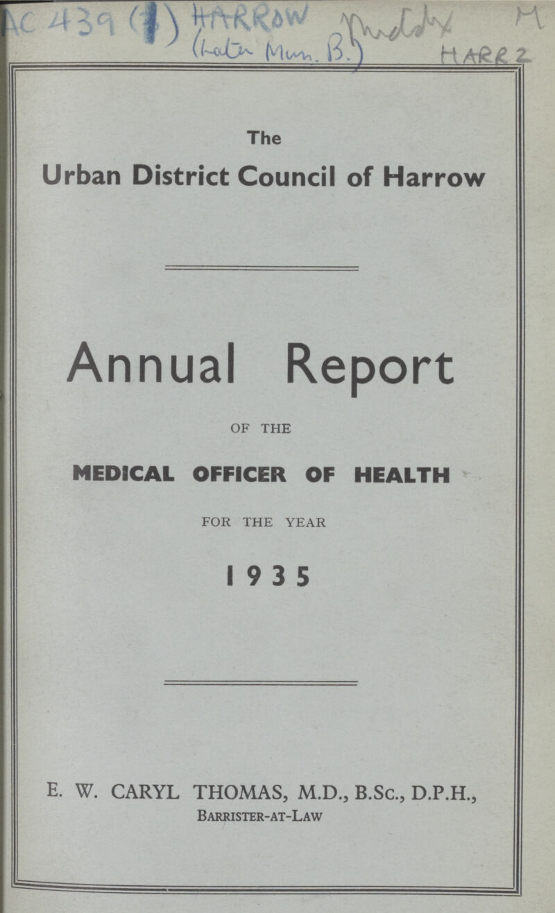 Ac 439 (1) Harrow Mddy M Lata Mum.B Harrz The Urban District Council of Harrow Annual Report OF THE MEDICAL OFFICER OF HEALTH FOR THE YEAR 19 3 5 E. W. CARYL THOMAS, M.D., B.Sc., D.P.H., Barrister-at-Law